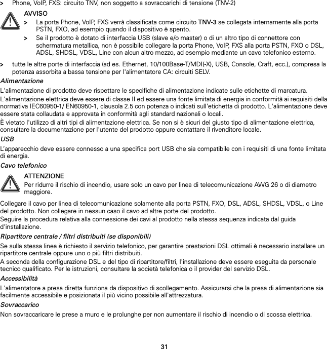 31&gt;Phone, VoIP, FXS: circuito TNV, non soggetto a sovraccarichi di tensione (TNV-2)&gt;tutte le altre porte di interfaccia (ad es. Ethernet, 10/100Base-T/MDI(-X), USB, Console, Craft, ecc.), compresa la potenza assorbita a bassa tensione per l&apos;alimentatore CA: circuiti SELV.AlimentazioneL&apos;alimentazione di prodotto deve rispettare le specifiche di alimentazione indicate sulle etichette di marcatura.L&apos;alimentazione elettrica deve essere di classe II ed essere una fonte limitata di energia in conformità ai requisiti della normativa IEC60950-1/ EN60950-1, clausola 2.5 con potenza o indicati sull&apos;etichetta di prodotto. L&apos;alimentazione deve essere stata collaudata e approvata in conformità agli standard nazionali o locali.È vietato l&apos;utilizzo di altri tipi di alimentazione elettrica. Se non si è sicuri del giusto tipo di alimentazione elettrica, consultare la documentazione per l&apos;utente del prodotto oppure contattare il rivenditore locale.USBL’apparecchio deve essere connesso a una specifica port USB che sia compatibile con i requisiti di una fonte limitata di energia.Cavo telefonicoCollegare il cavo per linea di telecomunicazione solamente alla porta PSTN, FXO, DSL, ADSL, SHDSL, VDSL, o Line del prodotto. Non collegare in nessun caso il cavo ad altre porte del prodotto.Seguire la procedura relativa alla connessione dei cavi al prodotto nella stessa sequenza indicata dal guida d&apos;installazione.Ripartitore centrale / filtri distribuiti (se disponibili)Se sulla stessa linea è richiesto il servizio telefonico, per garantire prestazioni DSL ottimali è necessario installare un ripartitore centrale oppure uno o più filtri distribuiti.A seconda della configurazione DSL e del tipo di ripartitore/filtri, l&apos;installazione deve essere eseguita da personale tecnico qualificato. Per le istruzioni, consultare la società telefonica o il provider del servizio DSL.AccessibilitàL&apos;alimentatore a presa diretta funziona da dispositivo di scollegamento. Assicurarsi che la presa di alimentazione sia facilmente accessibile e posizionata il più vicino possibile all&apos;attrezzatura.SovraccaricoNon sovraccaricare le prese a muro e le prolunghe per non aumentare il rischio di incendio o di scossa elettrica.!AVVISO&gt;La porta Phone, VoIP, FXS verrà classificata come circuito TNV-3 se collegata internamente alla porta PSTN, FXO, ad esempio quando il dispositivo è spento.&gt;Se il prodotto è dotato di interfaccia USB (slave e/o master) o di un altro tipo di connettore con schermatura metallica, non è possibile collegare la porta Phone, VoIP, FXS alla porta PSTN, FXO o DSL, ADSL, SHDSL, VDSL, Line con alcun altro mezzo, ad esempio mediante un cavo telefonico esterno.!ATTENZIONEPer ridurre il rischio di incendio, usare solo un cavo per linea di telecomunicazione AWG 26 o di diametro maggiore.