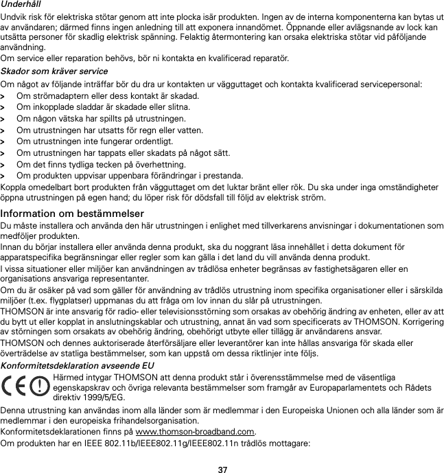 37UnderhållUndvik risk för elektriska stötar genom att inte plocka isär produkten. Ingen av de interna komponenterna kan bytas ut av användaren; därmed finns ingen anledning till att exponera innandömet. Öppnande eller avlägsnande av lock kan utsätta personer för skadlig elektrisk spänning. Felaktig återmontering kan orsaka elektriska stötar vid påföljande användning.Om service eller reparation behövs, bör ni kontakta en kvalificerad reparatör.Skador som kräver serviceOm något av följande inträffar bör du dra ur kontakten ur vägguttaget och kontakta kvalificerad servicepersonal:&gt;Om strömadaptern eller dess kontakt är skadad.&gt;Om inkopplade sladdar är skadade eller slitna.&gt;Om någon vätska har spillts på utrustningen.&gt;Om utrustningen har utsatts för regn eller vatten.&gt;Om utrustningen inte fungerar ordentligt.&gt;Om utrustningen har tappats eller skadats på något sätt.&gt;Om det finns tydliga tecken på överhettning.&gt;Om produkten uppvisar uppenbara förändringar i prestanda.Koppla omedelbart bort produkten från vägguttaget om det luktar bränt eller rök. Du ska under inga omständigheter öppna utrustningen på egen hand; du löper risk för dödsfall till följd av elektrisk ström.Information om bestämmelserDu måste installera och använda den här utrustningen i enlighet med tillverkarens anvisningar i dokumentationen som medföljer produkten.Innan du börjar installera eller använda denna produkt, ska du noggrant läsa innehållet i detta dokument för apparatspecifika begränsningar eller regler som kan gälla i det land du vill använda denna produkt.I vissa situationer eller miljöer kan användningen av trådlösa enheter begränsas av fastighetsägaren eller en organisations ansvariga representanter.Om du är osäker på vad som gäller för användning av trådlös utrustning inom specifika organisationer eller i särskilda miljöer (t.ex. flygplatser) uppmanas du att fråga om lov innan du slår på utrustningen.THOMSON är inte ansvarig för radio- eller televisionsstörning som orsakas av obehörig ändring av enheten, eller av att du bytt ut eller kopplat in anslutningskablar och utrustning, annat än vad som specificerats av THOMSON. Korrigering av störningen som orsakats av obehörig ändring, obehörigt utbyte eller tillägg är användarens ansvar.THOMSON och dennes auktoriserade återförsäljare eller leverantörer kan inte hållas ansvariga för skada eller överträdelse av statliga bestämmelser, som kan uppstå om dessa riktlinjer inte följs.Konformitetsdeklaration avseende EUDenna utrustning kan användas inom alla länder som är medlemmar i den Europeiska Unionen och alla länder som är medlemmar i den europeiska frihandelsorganisation.Konformitetsdeklarationen finns på www.thomson-broadband.com.Om produkten har en IEEE 802.11b/IEEE802.11g/IEEE802.11n trådlös mottagare:!Härmed intygar THOMSON att denna produkt står i överensstämmelse med de väsentliga egenskapskrav och övriga relevanta bestämmelser som framgår av Europaparlamentets och Rådets direktiv 1999/5/EG.