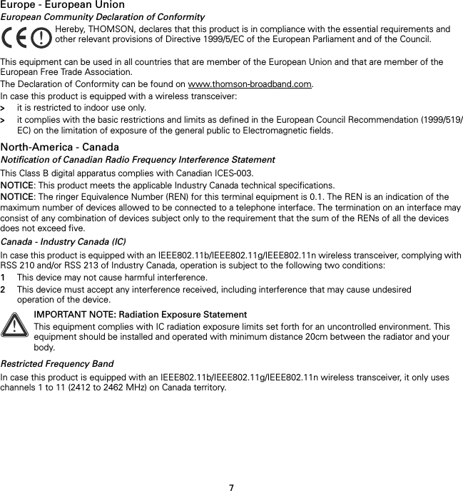 7Europe - European UnionEuropean Community Declaration of ConformityThis equipment can be used in all countries that are member of the European Union and that are member of the European Free Trade Association.The Declaration of Conformity can be found on www.thomson-broadband.com.In case this product is equipped with a wireless transceiver:&gt;it is restricted to indoor use only.&gt;it complies with the basic restrictions and limits as defined in the European Council Recommendation (1999/519/EC) on the limitation of exposure of the general public to Electromagnetic fields.North-America - CanadaNotification of Canadian Radio Frequency Interference StatementThis Class B digital apparatus complies with Canadian ICES-003.NOTICE: This product meets the applicable Industry Canada technical specifications.NOTICE: The ringer Equivalence Number (REN) for this terminal equipment is 0.1. The REN is an indication of the maximum number of devices allowed to be connected to a telephone interface. The termination on an interface may consist of any combination of devices subject only to the requirement that the sum of the RENs of all the devices does not exceed five.Canada - Industry Canada (IC)In case this product is equipped with an IEEE802.11b/IEEE802.11g/IEEE802.11n wireless transceiver, complying with RSS 210 and/or RSS 213 of Industry Canada, operation is subject to the following two conditions:1This device may not cause harmful interference.2This device must accept any interference received, including interference that may cause undesired operation of the device.Restricted Frequency BandIn case this product is equipped with an IEEE802.11b/IEEE802.11g/IEEE802.11n wireless transceiver, it only uses channels 1 to 11 (2412 to 2462 MHz) on Canada territory.!Hereby, THOMSON, declares that this product is in compliance with the essential requirements and other relevant provisions of Directive 1999/5/EC of the European Parliament and of the Council.!IMPORTANT NOTE: Radiation Exposure StatementThis equipment complies with IC radiation exposure limits set forth for an uncontrolled environment. This equipment should be installed and operated with minimum distance 20cm between the radiator and your body.