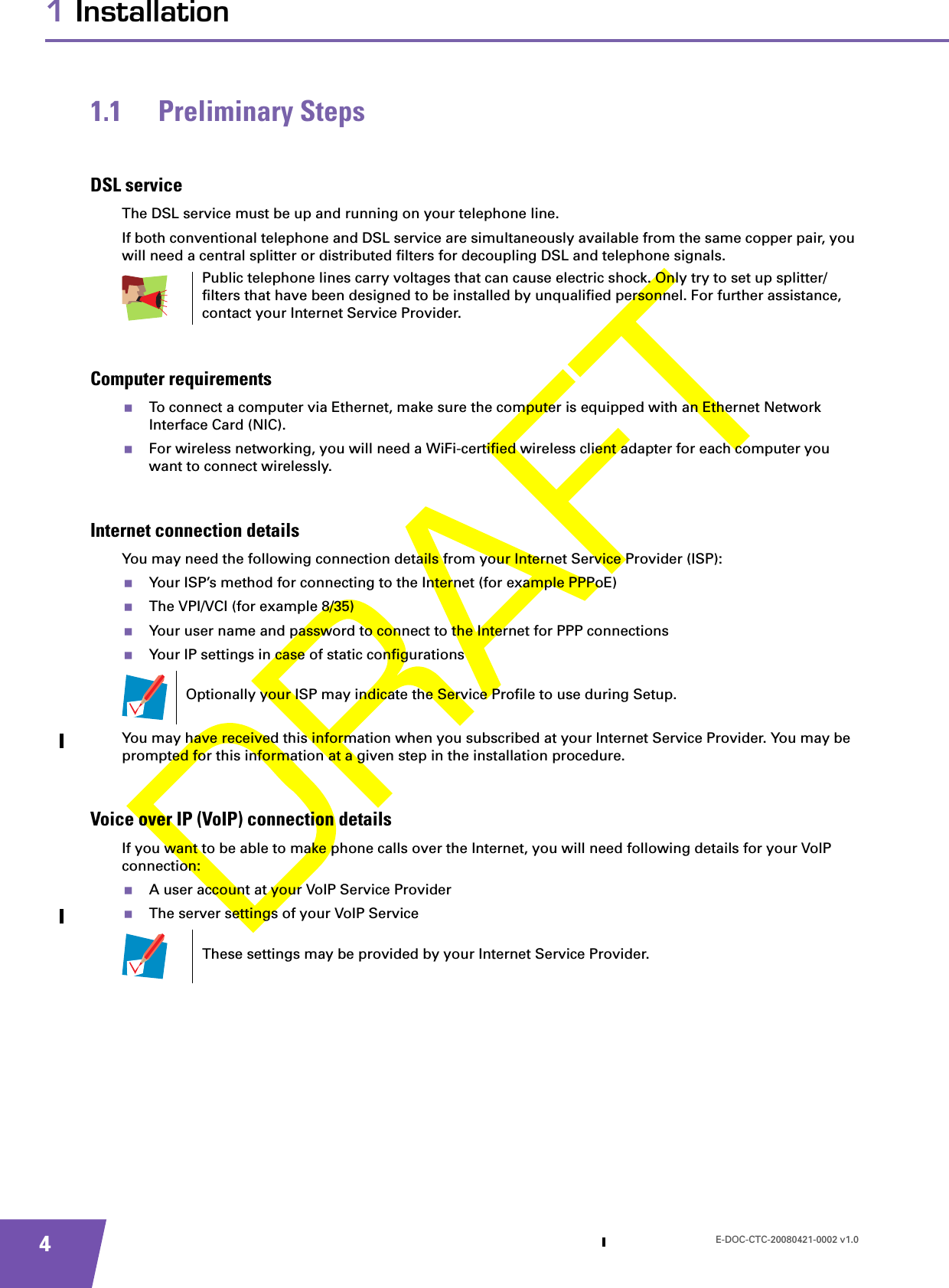 E-DOC-CTC-20080421-0002 v1.041 Installation1.1 Preliminary StepsDSL serviceThe DSL service must be up and running on your telephone line.If both conventional telephone and DSL service are simultaneously available from the same copper pair, you will need a central splitter or distributed filters for decoupling DSL and telephone signals.Computer requirementsTo connect a computer via Ethernet, make sure the computer is equipped with an Ethernet Network Interface Card (NIC).For wireless networking, you will need a WiFi-certified wireless client adapter for each computer you want to connect wirelessly.Internet connection detailsYou may need the following connection details from your Internet Service Provider (ISP): Your ISP’s method for connecting to the Internet (for example PPPoE)The VPI/VCI (for example 8/35)Your user name and password to connect to the Internet for PPP connectionsYour IP settings in case of static configurationsYou may have received this information when you subscribed at your Internet Service Provider. You may be prompted for this information at a given step in the installation procedure.Voice over IP (VoIP) connection detailsIf you want to be able to make phone calls over the Internet, you will need following details for your VoIP connection:A user account at your VoIP Service ProviderThe server settings of your VoIP ServicePublic telephone lines carry voltages that can cause electric shock. Only try to set up splitter/filters that have been designed to be installed by unqualified personnel. For further assistance, contact your Internet Service Provider.Optionally your ISP may indicate the Service Profile to use during Setup.These settings may be provided by your Internet Service Provider.