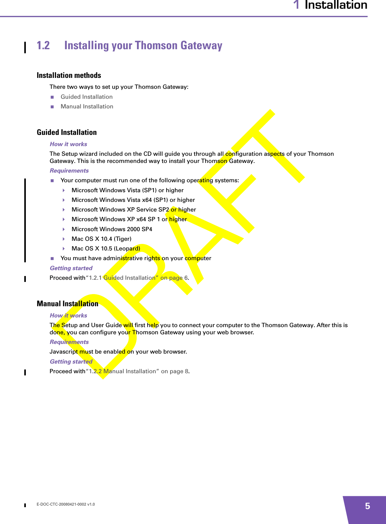 E-DOC-CTC-20080421-0002 v1.0 51 Installation1.2 Installing your Thomson GatewayInstallation methodsThere two ways to set up your Thomson Gateway:Guided InstallationManual InstallationGuided InstallationHow it worksThe Setup wizard included on the CD will guide you through all configuration aspects of your Thomson Gateway. This is the recommended way to install your Thomson Gateway.RequirementsYour computer must run one of the following operating systems:Microsoft Windows Vista (SP1) or higherMicrosoft Windows Vista x64 (SP1) or higherMicrosoft Windows XP Service SP2 or higherMicrosoft Windows XP x64 SP 1 or higherMicrosoft Windows 2000 SP4Mac OS X 10.4 (Tiger)Mac OS X 10.5 (Leopard)You must have administrative rights on your computerGetting startedProceed with“1.2.1 Guided Installation” on page 6.Manual InstallationHow it worksThe Setup and User Guide will first help you to connect your computer to the Thomson Gateway. After this is done, you can configure your Thomson Gateway using your web browser.RequirementsJavascript must be enabled on your web browser.Getting startedProceed with“1.2.2 Manual Installation” on page 8.