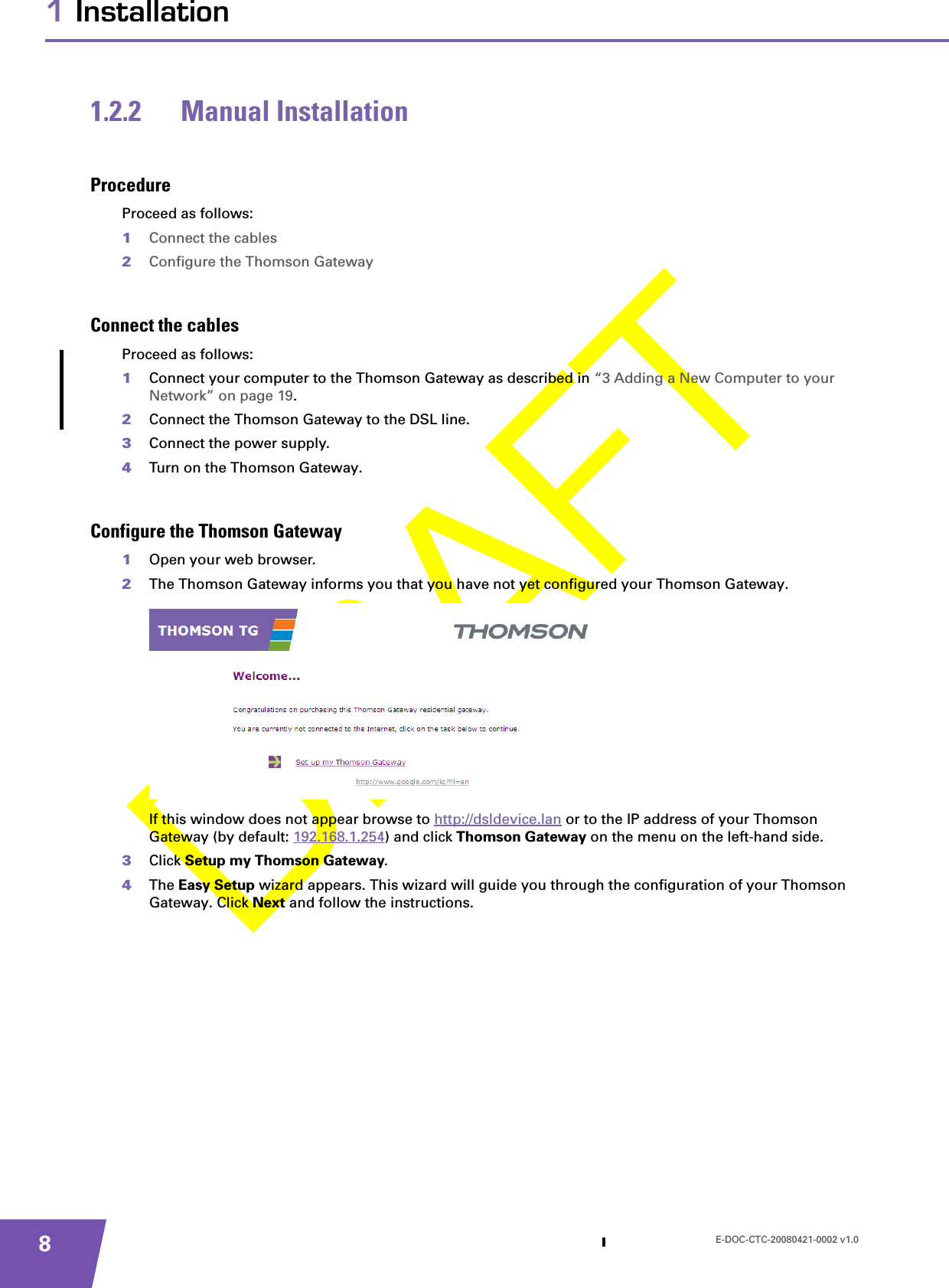 E-DOC-CTC-20080421-0002 v1.081 Installation1.2.2 Manual InstallationProcedureProceed as follows:1Connect the cables2Configure the Thomson GatewayConnect the cablesProceed as follows:1Connect your computer to the Thomson Gateway as described in “3 Adding a New Computer to your Network” on page 19.2Connect the Thomson Gateway to the DSL line.3Connect the power supply.4Turn on the Thomson Gateway.Configure the Thomson Gateway1Open your web browser.2The Thomson Gateway informs you that you have not yet configured your Thomson Gateway.If this window does not appear browse to http://dsldevice.lan or to the IP address of your Thomson Gateway (by default: 192.168.1.254) and click Thomson Gateway on the menu on the left-hand side.3Click Setup my Thomson Gateway.4The Easy Setup wizard appears. This wizard will guide you through the configuration of your Thomson Gateway. Click Next and follow the instructions.
