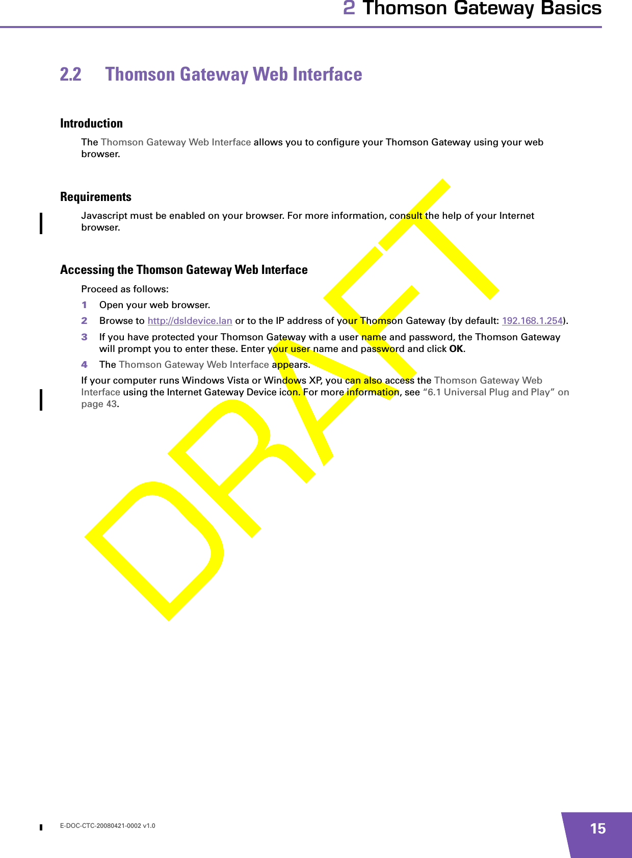 E-DOC-CTC-20080421-0002 v1.0 152 Thomson Gateway Basics2.2 Thomson Gateway Web InterfaceIntroductionThe Thomson Gateway Web Interface allows you to configure your Thomson Gateway using your web browser.RequirementsJavascript must be enabled on your browser. For more information, consult the help of your Internet browser.Accessing the Thomson Gateway Web InterfaceProceed as follows:1Open your web browser.2Browse to http://dsldevice.lan or to the IP address of your Thomson Gateway (by default: 192.168.1.254).3If you have protected your Thomson Gateway with a user name and password, the Thomson Gateway will prompt you to enter these. Enter your user name and password and click OK.4The Thomson Gateway Web Interface appears.If your computer runs Windows Vista or Windows XP, you can also access the Thomson Gateway Web Interface using the Internet Gateway Device icon. For more information, see “6.1 Universal Plug and Play” on page 43.