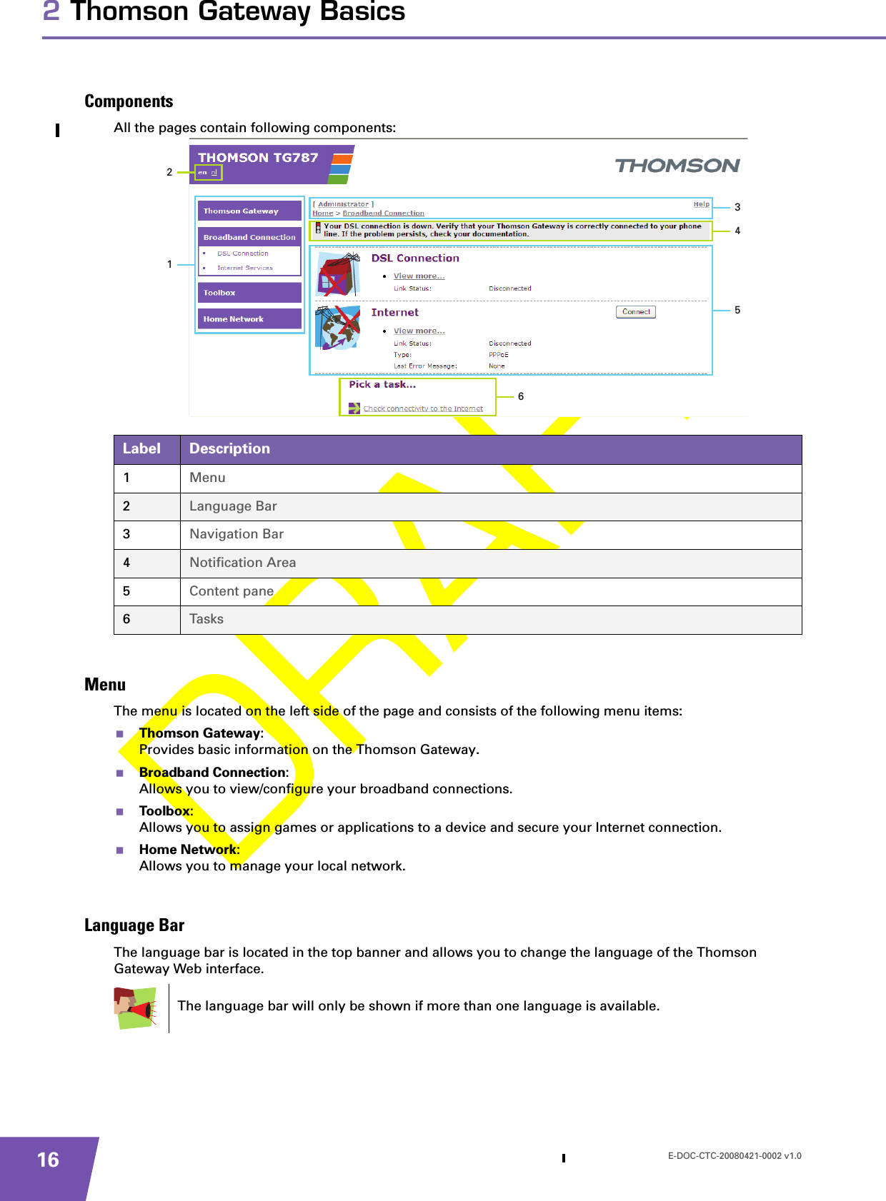 E-DOC-CTC-20080421-0002 v1.0162 Thomson Gateway BasicsComponentsAll the pages contain following components:MenuThe menu is located on the left side of the page and consists of the following menu items:Thomson Gateway:Provides basic information on the Thomson Gateway.Broadband Connection:Allows you to view/configure your broadband connections.Toolbox:Allows you to assign games or applications to a device and secure your Internet connection.Home Network:Allows you to manage your local network.Language BarThe language bar is located in the top banner and allows you to change the language of the Thomson Gateway Web interface.Label Description1Menu2Language Bar3Navigation Bar4Notification Area5Content pane6Tasks213456The language bar will only be shown if more than one language is available.