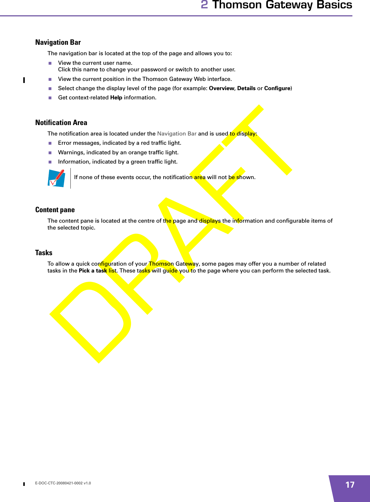 E-DOC-CTC-20080421-0002 v1.0 172 Thomson Gateway BasicsNavigation BarThe navigation bar is located at the top of the page and allows you to:View the current user name.Click this name to change your password or switch to another user.View the current position in the Thomson Gateway Web interface.Select change the display level of the page (for example: Overview, Details or Configure)Get context-related Help information.Notification AreaThe notification area is located under the Navigation Bar and is used to display:Error messages, indicated by a red traffic light.Warnings, indicated by an orange traffic light.Information, indicated by a green traffic light.Content paneThe content pane is located at the centre of the page and displays the information and configurable items of the selected topic.TasksTo allow a quick configuration of your Thomson Gateway, some pages may offer you a number of related tasks in the Pick a task list. These tasks will guide you to the page where you can perform the selected task.If none of these events occur, the notification area will not be shown.