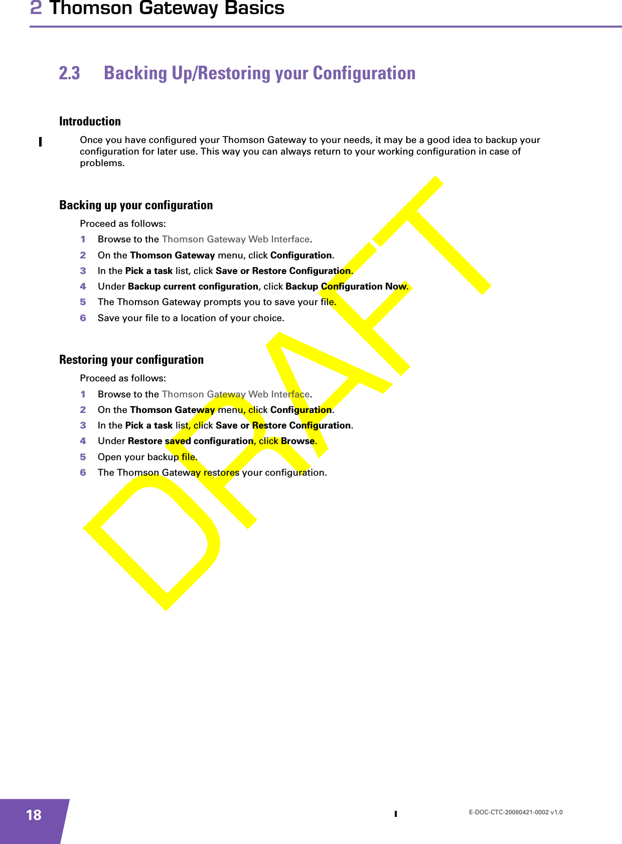 E-DOC-CTC-20080421-0002 v1.0182 Thomson Gateway Basics2.3 Backing Up/Restoring your ConfigurationIntroductionOnce you have configured your Thomson Gateway to your needs, it may be a good idea to backup your configuration for later use. This way you can always return to your working configuration in case of problems.Backing up your configurationProceed as follows:1Browse to the Thomson Gateway Web Interface.2On the Thomson Gateway menu, click Configuration.3In the Pick a task list, click Save or Restore Configuration.4Under Backup current configuration, click Backup Configuration Now.5The Thomson Gateway prompts you to save your file.6Save your file to a location of your choice.Restoring your configurationProceed as follows:1Browse to the Thomson Gateway Web Interface.2On the Thomson Gateway menu, click Configuration.3In the Pick a task list, click Save or Restore Configuration.4Under Restore saved configuration, click Browse.5Open your backup file.6The Thomson Gateway restores your configuration.