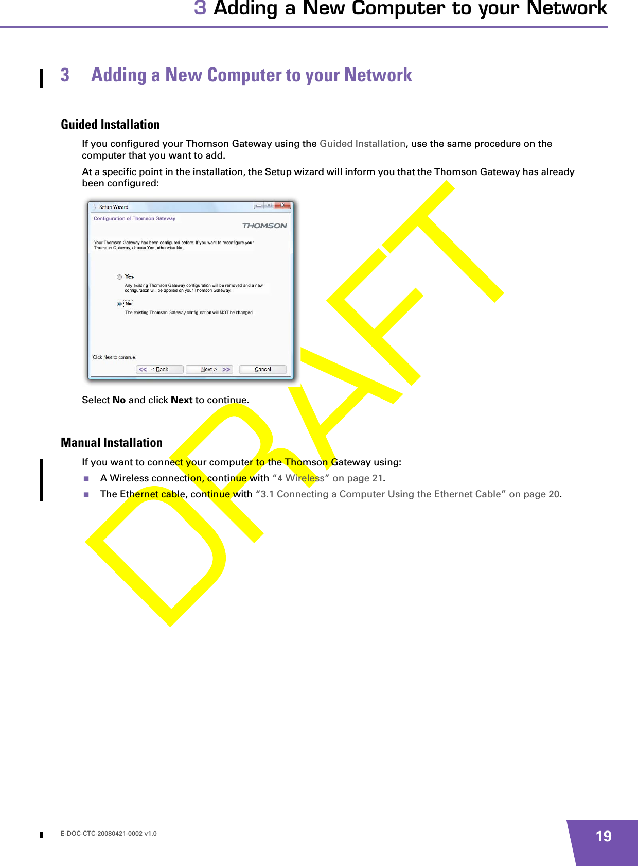 E-DOC-CTC-20080421-0002 v1.0 193 Adding a New Computer to your Network3 Adding a New Computer to your NetworkGuided InstallationIf you configured your Thomson Gateway using the Guided Installation, use the same procedure on the computer that you want to add.At a specific point in the installation, the Setup wizard will inform you that the Thomson Gateway has already been configured:Select No and click Next to continue.Manual InstallationIf you want to connect your computer to the Thomson Gateway using:A Wireless connection, continue with “4 Wireless” on page 21.The Ethernet cable, continue with “3.1 Connecting a Computer Using the Ethernet Cable” on page 20.