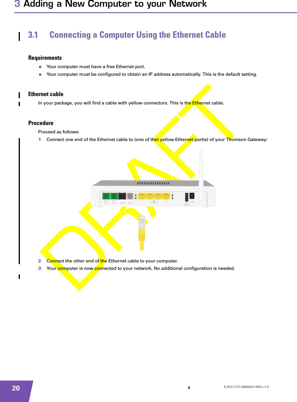 E-DOC-CTC-20080421-0002 v1.0203 Adding a New Computer to your Network3.1 Connecting a Computer Using the Ethernet CableRequirementsYour computer must have a free Ethernet port.Your computer must be configured to obtain an IP address automatically. This is the default setting.Ethernet cableIn your package, you will find a cable with yellow connectors. This is the Ethernet cable.ProcedureProceed as follows:1Connect one end of the Ethernet cable to (one of the) yellow Ethernet port(s) of your Thomson Gateway:2Connect the other end of the Ethernet cable to your computer.3Your computer is now connected to your network. No additional configuration is needed.
