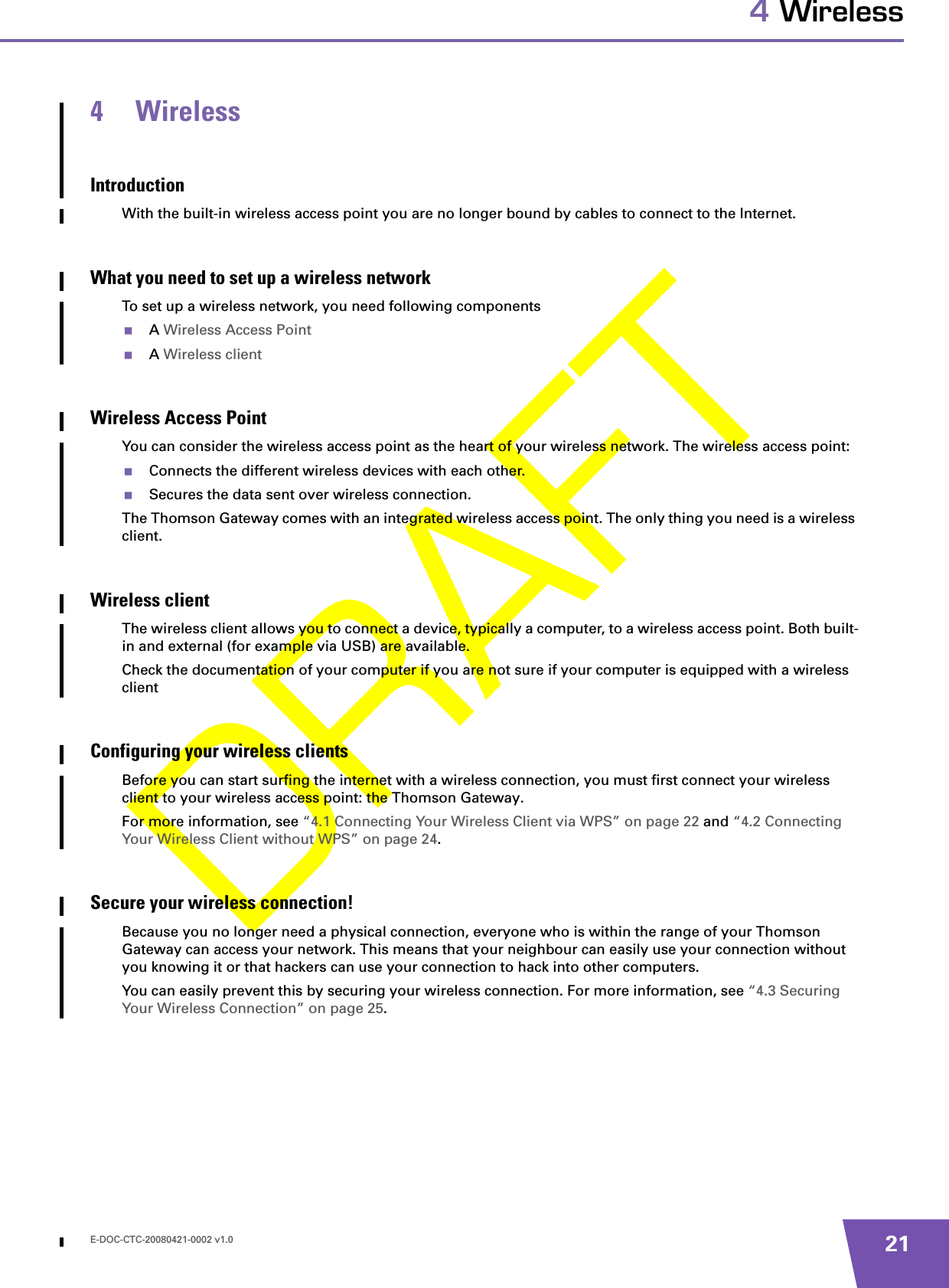 E-DOC-CTC-20080421-0002 v1.0 214 Wireless4 WirelessIntroductionWith the built-in wireless access point you are no longer bound by cables to connect to the Internet.What you need to set up a wireless networkTo set up a wireless network, you need following componentsA Wireless Access PointA Wireless clientWireless Access PointYou can consider the wireless access point as the heart of your wireless network. The wireless access point:Connects the different wireless devices with each other.Secures the data sent over wireless connection.The Thomson Gateway comes with an integrated wireless access point. The only thing you need is a wireless client.Wireless clientThe wireless client allows you to connect a device, typically a computer, to a wireless access point. Both built-in and external (for example via USB) are available.Check the documentation of your computer if you are not sure if your computer is equipped with a wireless clientConfiguring your wireless clientsBefore you can start surfing the internet with a wireless connection, you must first connect your wireless client to your wireless access point: the Thomson Gateway.For more information, see “4.1 Connecting Your Wireless Client via WPS” on page 22 and “4.2 Connecting Your Wireless Client without WPS” on page 24.Secure your wireless connection!Because you no longer need a physical connection, everyone who is within the range of your Thomson Gateway can access your network. This means that your neighbour can easily use your connection without you knowing it or that hackers can use your connection to hack into other computers.You can easily prevent this by securing your wireless connection. For more information, see “4.3 Securing Your Wireless Connection” on page 25.