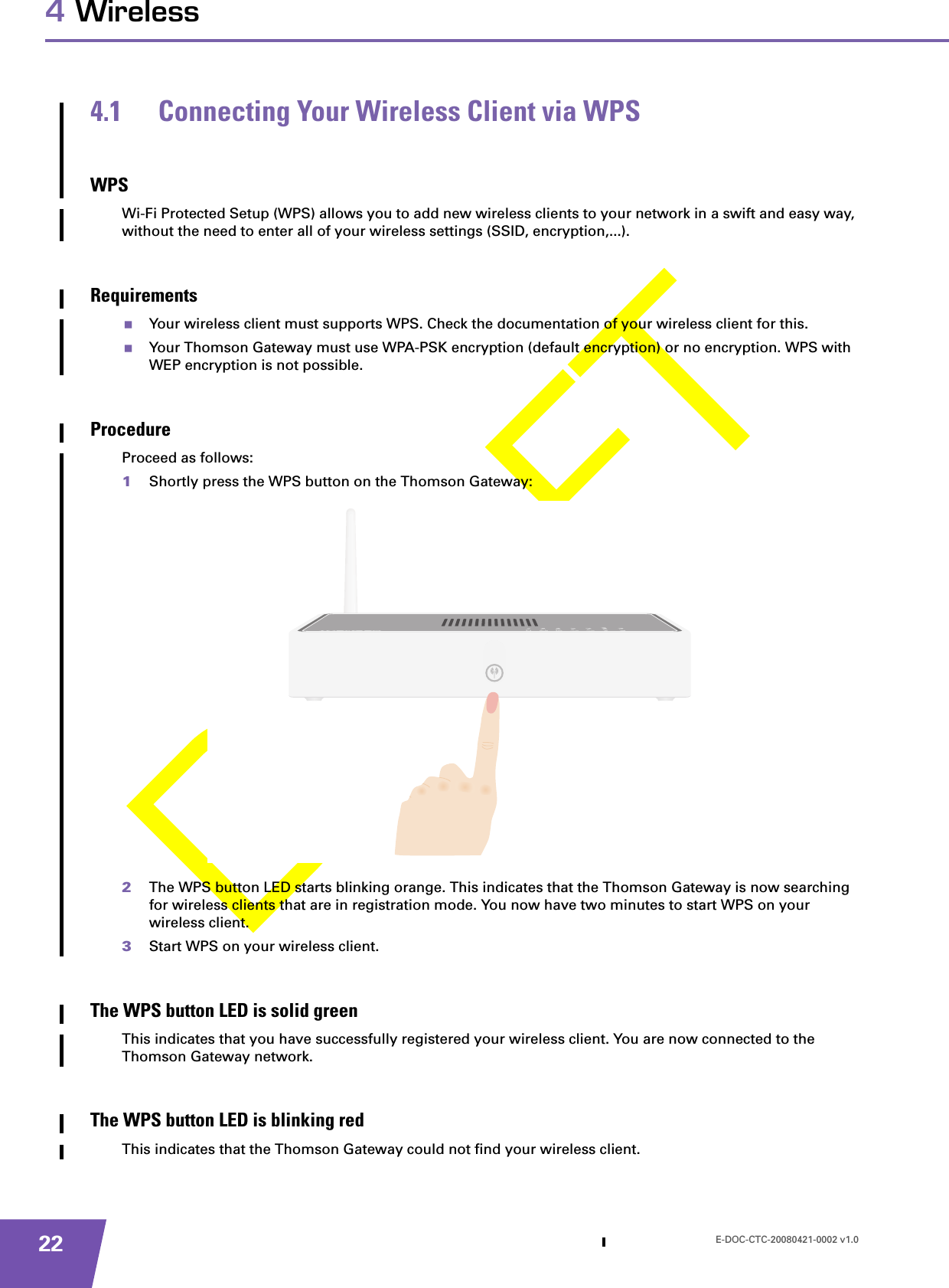 E-DOC-CTC-20080421-0002 v1.0224 Wireless4.1 Connecting Your Wireless Client via WPSWPSWi-Fi Protected Setup (WPS) allows you to add new wireless clients to your network in a swift and easy way, without the need to enter all of your wireless settings (SSID, encryption,...).RequirementsYour wireless client must supports WPS. Check the documentation of your wireless client for this.Your Thomson Gateway must use WPA-PSK encryption (default encryption) or no encryption. WPS with WEP encryption is not possible.ProcedureProceed as follows:1Shortly press the WPS button on the Thomson Gateway:2The WPS button LED starts blinking orange. This indicates that the Thomson Gateway is now searching for wireless clients that are in registration mode. You now have two minutes to start WPS on your wireless client.3Start WPS on your wireless client.The WPS button LED is solid greenThis indicates that you have successfully registered your wireless client. You are now connected to the Thomson Gateway network.The WPS button LED is blinking redThis indicates that the Thomson Gateway could not find your wireless client.