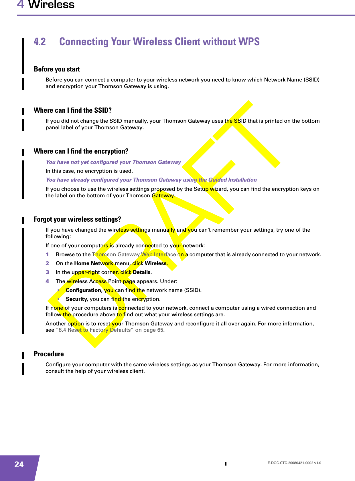 E-DOC-CTC-20080421-0002 v1.0244 Wireless4.2 Connecting Your Wireless Client without WPSBefore you startBefore you can connect a computer to your wireless network you need to know which Network Name (SSID) and encryption your Thomson Gateway is using.Where can I find the SSID?If you did not change the SSID manually, your Thomson Gateway uses the SSID that is printed on the bottom panel label of your Thomson Gateway.Where can I find the encryption?You have not yet configured your Thomson GatewayIn this case, no encryption is used.You have already configured your Thomson Gateway using the Guided InstallationIf you choose to use the wireless settings proposed by the Setup wizard, you can find the encryption keys on the label on the bottom of your Thomson Gateway.Forgot your wireless settings?If you have changed the wireless settings manually and you can’t remember your settings, try one of the following:If one of your computers is already connected to your network:1Browse to the Thomson Gateway Web Interface on a computer that is already connected to your network.2On the Home Network menu, click Wireless.3In the upper-right corner, click Details.4The wireless Access Point page appears. Under:Configuration, you can find the network name (SSID).Security, you can find the encryption.If none of your computers is connected to your network, connect a computer using a wired connection and follow the procedure above to find out what your wireless settings are.Another option is to reset your Thomson Gateway and reconfigure it all over again. For more information, see “8.4 Reset to Factory Defaults” on page 65.ProcedureConfigure your computer with the same wireless settings as your Thomson Gateway. For more information, consult the help of your wireless client.