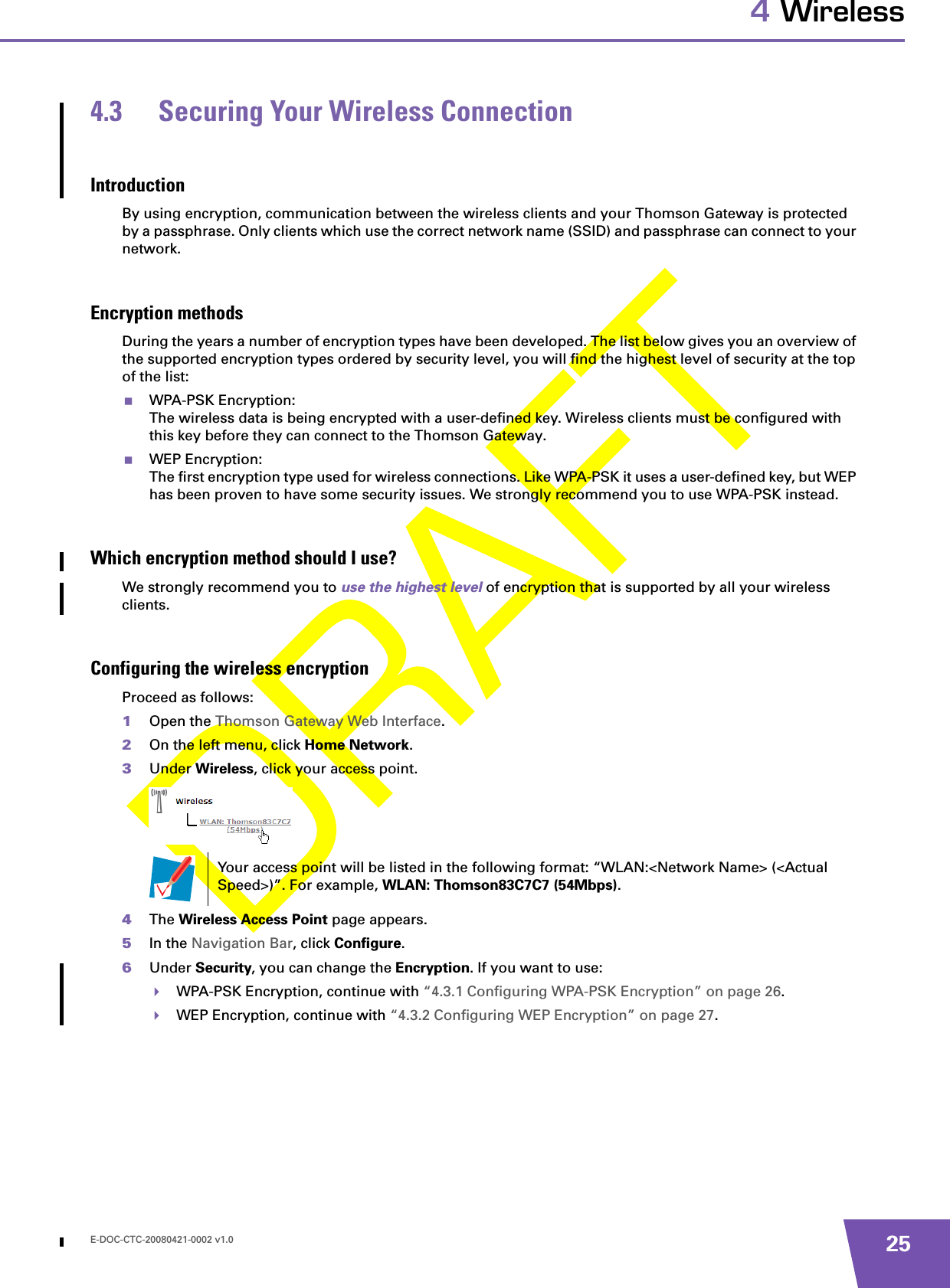 E-DOC-CTC-20080421-0002 v1.0 254 Wireless4.3 Securing Your Wireless ConnectionIntroductionBy using encryption, communication between the wireless clients and your Thomson Gateway is protected by a passphrase. Only clients which use the correct network name (SSID) and passphrase can connect to your network.Encryption methodsDuring the years a number of encryption types have been developed. The list below gives you an overview of the supported encryption types ordered by security level, you will find the highest level of security at the top of the list:WPA-PSK Encryption:The wireless data is being encrypted with a user-defined key. Wireless clients must be configured with this key before they can connect to the Thomson Gateway.WEP Encryption:The first encryption type used for wireless connections. Like WPA-PSK it uses a user-defined key, but WEP has been proven to have some security issues. We strongly recommend you to use WPA-PSK instead.Which encryption method should I use?We strongly recommend you to use the highest level of encryption that is supported by all your wireless clients.Configuring the wireless encryptionProceed as follows:1Open the Thomson Gateway Web Interface.2On the left menu, click Home Network.3Under Wireless, click your access point.4The Wireless Access Point page appears.5In the Navigation Bar, click Configure.6Under Security, you can change the Encryption. If you want to use:WPA-PSK Encryption, continue with “4.3.1 Configuring WPA-PSK Encryption” on page 26.WEP Encryption, continue with “4.3.2 Configuring WEP Encryption” on page 27.Your access point will be listed in the following format: “WLAN:&lt;Network Name&gt; (&lt;Actual Speed&gt;)”. For example, WLAN: Thomson83C7C7 (54Mbps).