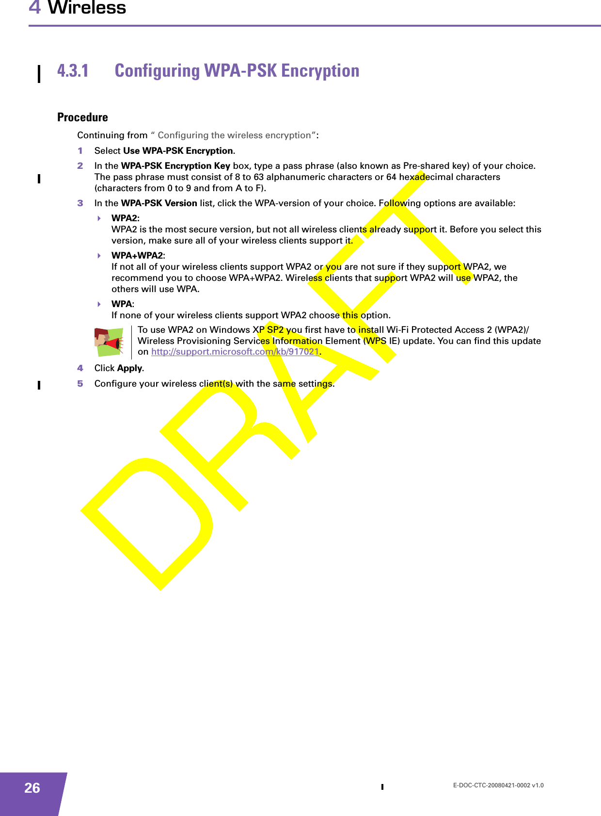 E-DOC-CTC-20080421-0002 v1.0264 Wireless4.3.1 Configuring WPA-PSK EncryptionProcedureContinuing from “ Configuring the wireless encryption”:1Select Use WPA-PSK Encryption.2In the WPA-PSK Encryption Key box, type a pass phrase (also known as Pre-shared key) of your choice. The pass phrase must consist of 8 to 63 alphanumeric characters or 64 hexadecimal characters (characters from 0 to 9 and from A to F). 3In the WPA-PSK Version list, click the WPA-version of your choice. Following options are available:WPA2:WPA2 is the most secure version, but not all wireless clients already support it. Before you select this version, make sure all of your wireless clients support it.WPA+WPA2:If not all of your wireless clients support WPA2 or you are not sure if they support WPA2, we recommend you to choose WPA+WPA2. Wireless clients that support WPA2 will use WPA2, the others will use WPA.WPA:If none of your wireless clients support WPA2 choose this option.4Click Apply.5Configure your wireless client(s) with the same settings.To use WPA2 on Windows XP SP2 you first have to install Wi-Fi Protected Access 2 (WPA2)/Wireless Provisioning Services Information Element (WPS IE) update. You can find this update on http://support.microsoft.com/kb/917021.