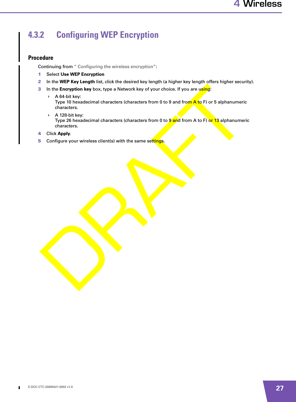 E-DOC-CTC-20080421-0002 v1.0 274 Wireless4.3.2 Configuring WEP EncryptionProcedureContinuing from “ Configuring the wireless encryption”:1Select Use WEP Encryption 2In the WEP Key Length list, click the desired key length (a higher key length offers higher security). 3In the Encryption key box, type a Network key of your choice. If you are using:A 64-bit key:Type 10 hexadecimal characters (characters from 0 to 9 and from A to F) or 5 alphanumeric characters.A 128-bit key:Type 26 hexadecimal characters (characters from 0 to 9 and from A to F) or 13 alphanumeric characters.4Click Apply. 5Configure your wireless client(s) with the same settings.