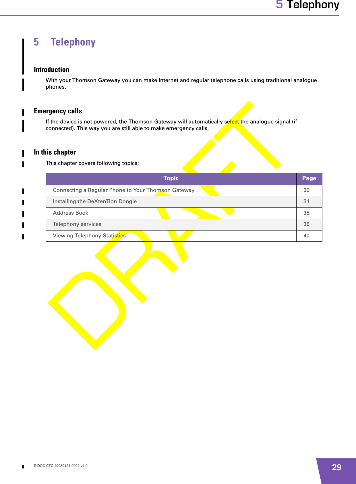 E-DOC-CTC-20080421-0002 v1.0 295 Telephony5 TelephonyIntroductionWith your Thomson Gateway you can make Internet and regular telephone calls using traditional analogue phones.Emergency callsIf the device is not powered, the Thomson Gateway will automatically select the analogue signal (if connected). This way you are still able to make emergency calls.In this chapterThis chapter covers following topics:Topic PageConnecting a Regular Phone to Your Thomson Gateway 30Installing the DeXtenTion Dongle 31Address Book 35Telephony services 36Viewing Telephony Statistics 40