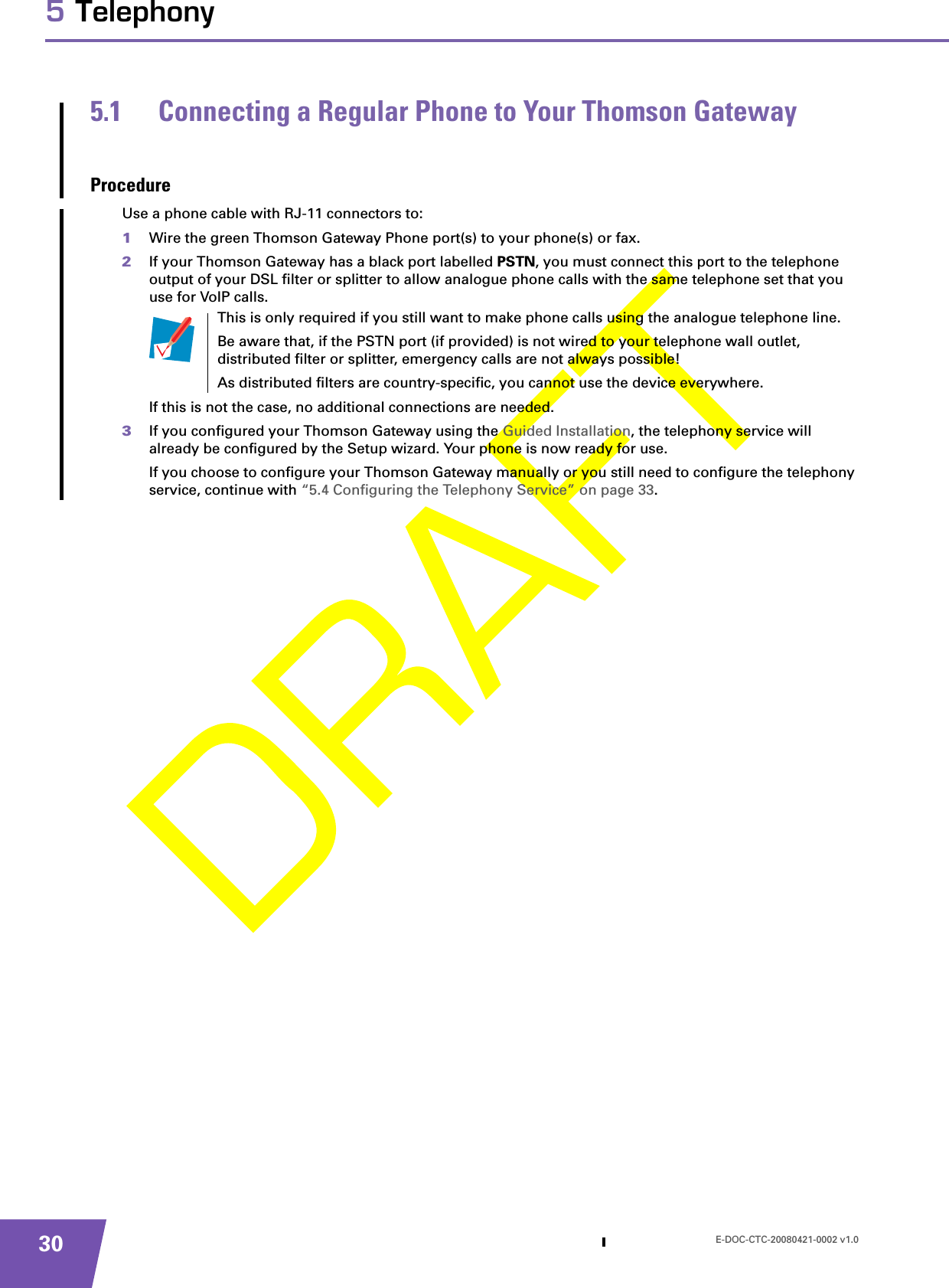 E-DOC-CTC-20080421-0002 v1.0305 Telephony5.1 Connecting a Regular Phone to Your Thomson GatewayProcedureUse a phone cable with RJ-11 connectors to:1Wire the green Thomson Gateway Phone port(s) to your phone(s) or fax.2If your Thomson Gateway has a black port labelled PSTN, you must connect this port to the telephone output of your DSL filter or splitter to allow analogue phone calls with the same telephone set that you use for VoIP calls.If this is not the case, no additional connections are needed.3If you configured your Thomson Gateway using the Guided Installation, the telephony service will already be configured by the Setup wizard. Your phone is now ready for use.If you choose to configure your Thomson Gateway manually or you still need to configure the telephony service, continue with “5.4 Configuring the Telephony Service” on page 33.This is only required if you still want to make phone calls using the analogue telephone line. Be aware that, if the PSTN port (if provided) is not wired to your telephone wall outlet, distributed filter or splitter, emergency calls are not always possible!As distributed filters are country-specific, you cannot use the device everywhere.