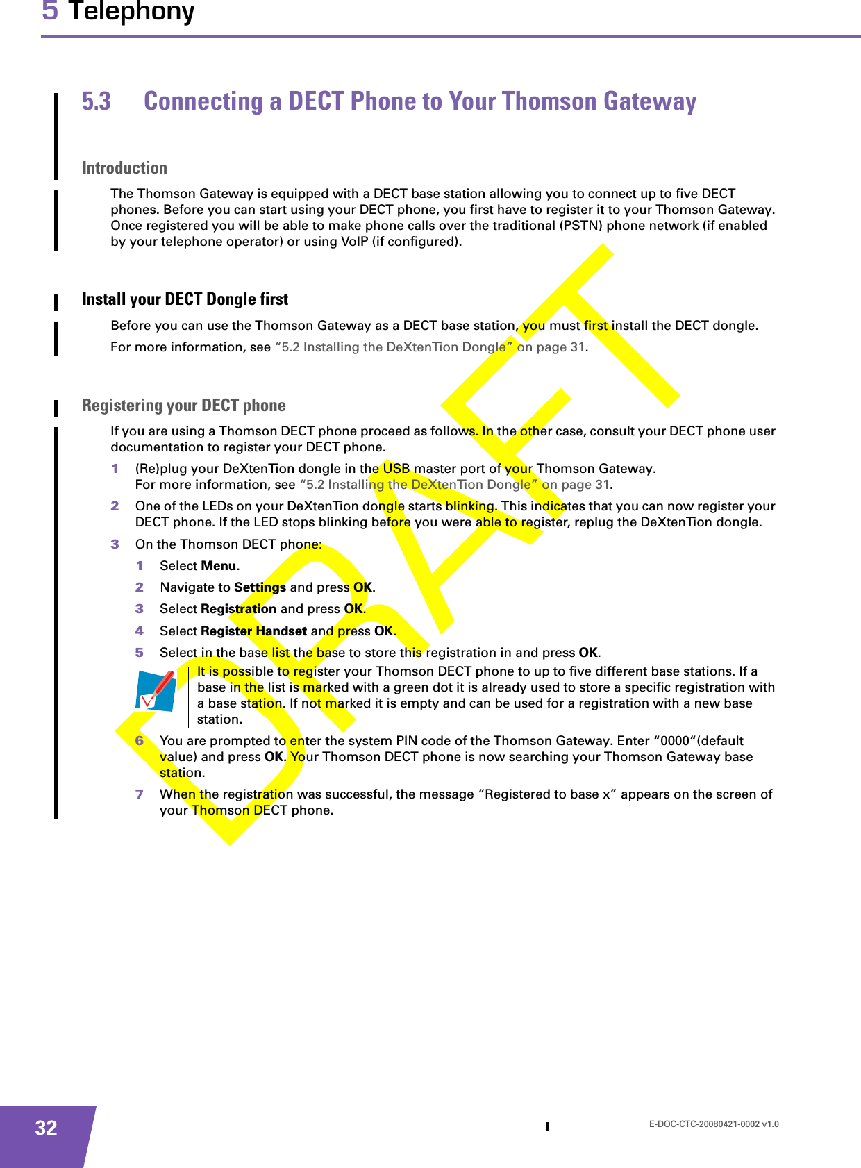 E-DOC-CTC-20080421-0002 v1.0325 Telephony5.3 Connecting a DECT Phone to Your Thomson GatewayIntroductionThe Thomson Gateway is equipped with a DECT base station allowing you to connect up to five DECT phones. Before you can start using your DECT phone, you first have to register it to your Thomson Gateway. Once registered you will be able to make phone calls over the traditional (PSTN) phone network (if enabled by your telephone operator) or using VoIP (if configured).Install your DECT Dongle firstBefore you can use the Thomson Gateway as a DECT base station, you must first install the DECT dongle. For more information, see “5.2 Installing the DeXtenTion Dongle” on page 31.Registering your DECT phoneIf you are using a Thomson DECT phone proceed as follows. In the other case, consult your DECT phone user documentation to register your DECT phone.1(Re)plug your DeXtenTion dongle in the USB master port of your Thomson Gateway.For more information, see “5.2 Installing the DeXtenTion Dongle” on page 31.2One of the LEDs on your DeXtenTion dongle starts blinking. This indicates that you can now register your DECT phone. If the LED stops blinking before you were able to register, replug the DeXtenTion dongle.3On the Thomson DECT phone:1Select Menu.2Navigate to Settings and press OK.3Select Registration and press OK.4Select Register Handset and press OK.5Select in the base list the base to store this registration in and press OK.6You are prompted to enter the system PIN code of the Thomson Gateway. Enter “0000“(default value) and press OK. Your Thomson DECT phone is now searching your Thomson Gateway base station.7When the registration was successful, the message “Registered to base x” appears on the screen of your Thomson DECT phone.It is possible to register your Thomson DECT phone to up to five different base stations. If a base in the list is marked with a green dot it is already used to store a specific registration with a base station. If not marked it is empty and can be used for a registration with a new base station.