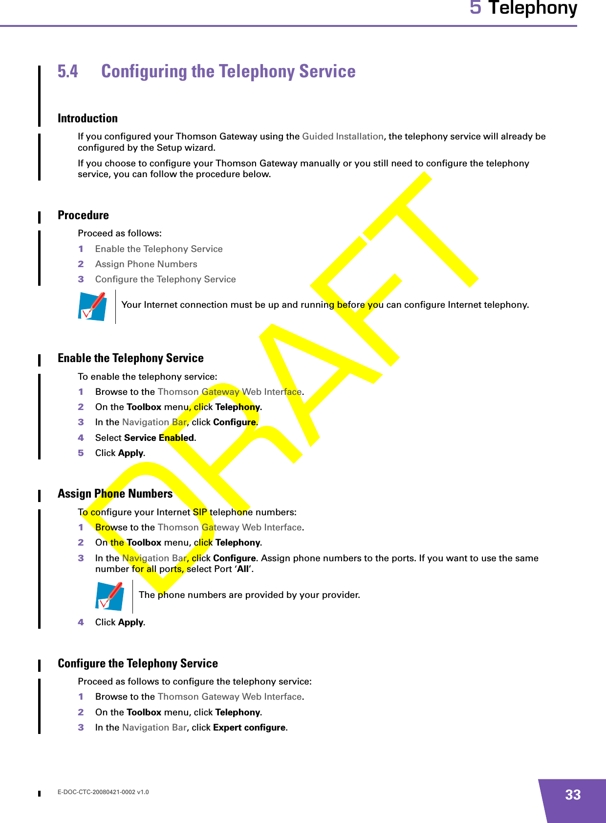 E-DOC-CTC-20080421-0002 v1.0 335 Telephony5.4 Configuring the Telephony ServiceIntroductionIf you configured your Thomson Gateway using the Guided Installation, the telephony service will already be configured by the Setup wizard.If you choose to configure your Thomson Gateway manually or you still need to configure the telephony service, you can follow the procedure below.ProcedureProceed as follows:1Enable the Telephony Service2Assign Phone Numbers3Configure the Telephony ServiceEnable the Telephony ServiceTo enable the telephony service:1Browse to the Thomson Gateway Web Interface.2On the Toolbox menu, click Telephony.3In the Navigation Bar, click Configure.4Select Service Enabled.5Click Apply.Assign Phone Numbers To configure your Internet SIP telephone numbers:1Browse to the Thomson Gateway Web Interface.2On the Toolbox menu, click Telephony.3In the Navigation Bar, click Configure. Assign phone numbers to the ports. If you want to use the same number for all ports, select Port ‘All’.4Click Apply.Configure the Telephony Service Proceed as follows to configure the telephony service:1Browse to the Thomson Gateway Web Interface.2On the Toolbox menu, click Telephony.3In the Navigation Bar, click Expert configure.Your Internet connection must be up and running before you can configure Internet telephony.The phone numbers are provided by your provider.