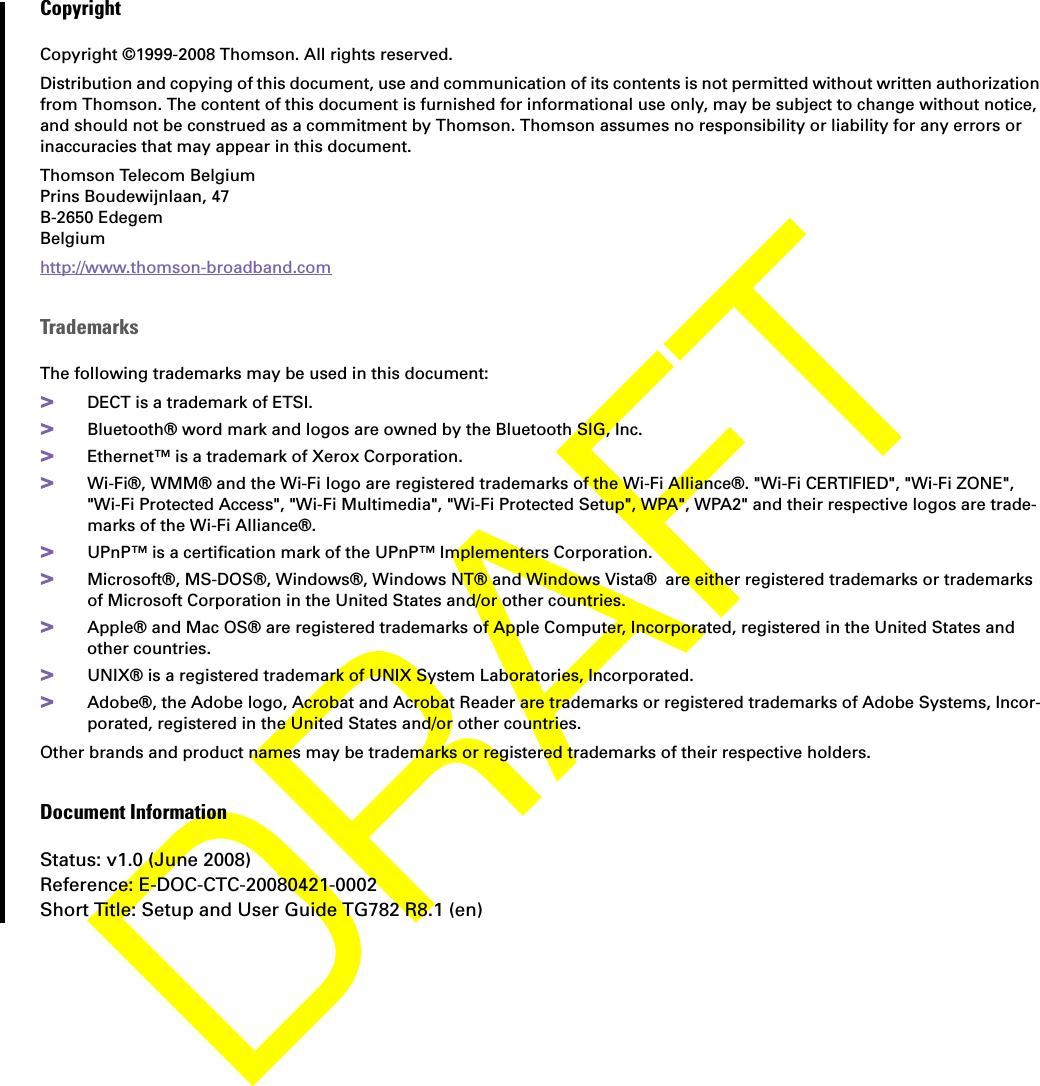 CopyrightCopyright ©1999-2008 Thomson. All rights reserved. Distribution and copying of this document, use and communication of its contents is not permitted without written authorization from Thomson. The content of this document is furnished for informational use only, may be subject to change without notice, and should not be construed as a commitment by Thomson. Thomson assumes no responsibility or liability for any errors or inaccuracies that may appear in this document.Thomson Telecom BelgiumPrins Boudewijnlaan, 47 B-2650 Edegem Belgium http://www.thomson-broadband.comTrademarksThe following trademarks may be used in this document:&gt;DECT is a trademark of ETSI.&gt;Bluetooth® word mark and logos are owned by the Bluetooth SIG, Inc.&gt;Ethernet™ is a trademark of Xerox Corporation.&gt;Wi-Fi®, WMM® and the Wi-Fi logo are registered trademarks of the Wi-Fi Alliance®. &quot;Wi-Fi CERTIFIED&quot;, &quot;Wi-Fi ZONE&quot;, &quot;Wi-Fi Protected Access&quot;, &quot;Wi-Fi Multimedia&quot;, &quot;Wi-Fi Protected Setup&quot;, WPA&quot;, WPA2&quot; and their respective logos are trade-marks of the Wi-Fi Alliance®.&gt;UPnP™ is a certification mark of the UPnP™ Implementers Corporation.&gt;Microsoft®, MS-DOS®, Windows®, Windows NT® and Windows Vista® are either registered trademarks or trademarks of Microsoft Corporation in the United States and/or other countries.&gt;Apple® and Mac OS® are registered trademarks of Apple Computer, Incorporated, registered in the United States and other countries.&gt;UNIX® is a registered trademark of UNIX System Laboratories, Incorporated.&gt;Adobe®, the Adobe logo, Acrobat and Acrobat Reader are trademarks or registered trademarks of Adobe Systems, Incor-porated, registered in the United States and/or other countries.Other brands and product names may be trademarks or registered trademarks of their respective holders.Document InformationStatus: v1.0 (June 2008)Reference: E-DOC-CTC-20080421-0002Short Title: Setup and User Guide TG782 R8.1 (en)