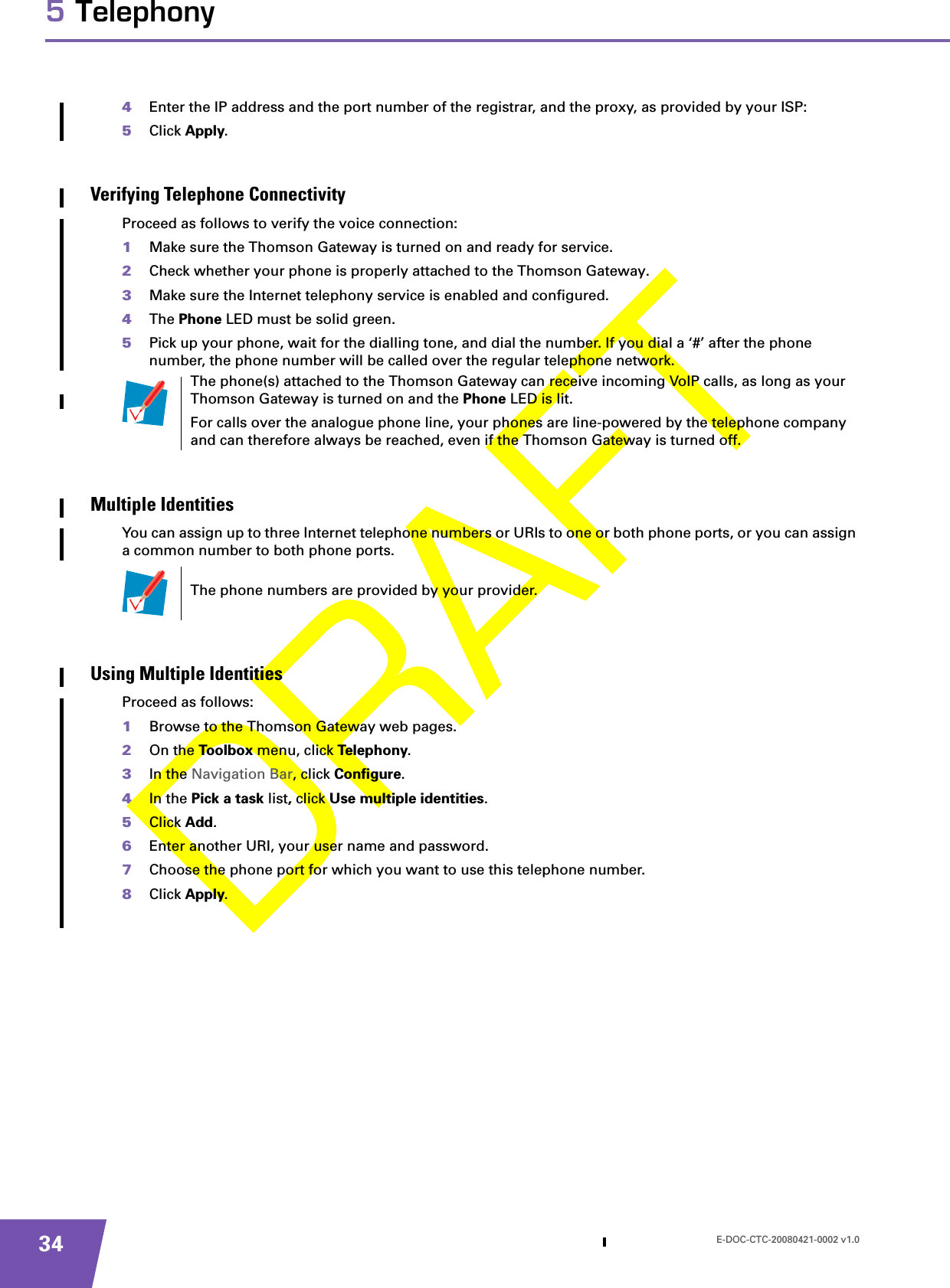 E-DOC-CTC-20080421-0002 v1.0345 Telephony4Enter the IP address and the port number of the registrar, and the proxy, as provided by your ISP:5Click Apply.Verifying Telephone ConnectivityProceed as follows to verify the voice connection:1Make sure the Thomson Gateway is turned on and ready for service.2Check whether your phone is properly attached to the Thomson Gateway.3Make sure the Internet telephony service is enabled and configured.4The Phone LED must be solid green.5Pick up your phone, wait for the dialling tone, and dial the number. If you dial a ‘#’ after the phone number, the phone number will be called over the regular telephone network.Multiple IdentitiesYou can assign up to three Internet telephone numbers or URIs to one or both phone ports, or you can assign a common number to both phone ports.Using Multiple IdentitiesProceed as follows:1Browse to the Thomson Gateway web pages.2On the Toolbox menu, click Telephony.3In the Navigation Bar, click Configure.4In the Pick a task list, click Use multiple identities.5Click Add.6Enter another URI, your user name and password.7Choose the phone port for which you want to use this telephone number.8Click Apply.The phone(s) attached to the Thomson Gateway can receive incoming VoIP calls, as long as your Thomson Gateway is turned on and the Phone LED is lit.For calls over the analogue phone line, your phones are line-powered by the telephone company and can therefore always be reached, even if the Thomson Gateway is turned off.The phone numbers are provided by your provider.