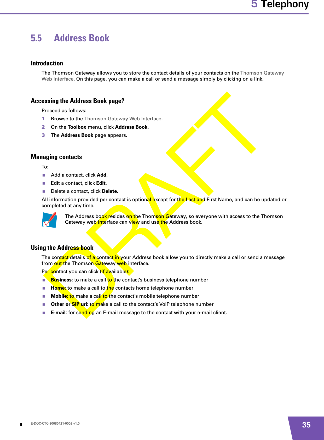 E-DOC-CTC-20080421-0002 v1.0 355 Telephony5.5 Address BookIntroductionThe Thomson Gateway allows you to store the contact details of your contacts on the Thomson Gateway Web Interface. On this page, you can make a call or send a message simply by clicking on a link.Accessing the Address Book page?Proceed as follows:1Browse to the Thomson Gateway Web Interface.2On the Toolbox menu, click Address Book.3The Address Book page appears.Managing contactsTo:Add a contact, click Add.Edit a contact, click Edit.Delete a contact, click Delete.All information provided per contact is optional except for the Last and First Name, and can be updated or completed at any time.Using the Address bookThe contact details of a contact in your Address book allow you to directly make a call or send a message from out the Thomson Gateway web interface.Per contact you can click (if available):Business: to make a call to the contact’s business telephone numberHome: to make a call to the contacts home telephone numberMobile: to make a call to the contact’s mobile telephone numberOther or SIP uri: to make a call to the contact’s VoIP telephone number E-mail: for sending an E-mail message to the contact with your e-mail client.The Address book resides on the Thomson Gateway, so everyone with access to the Thomson Gateway web interface can view and use the Address book.