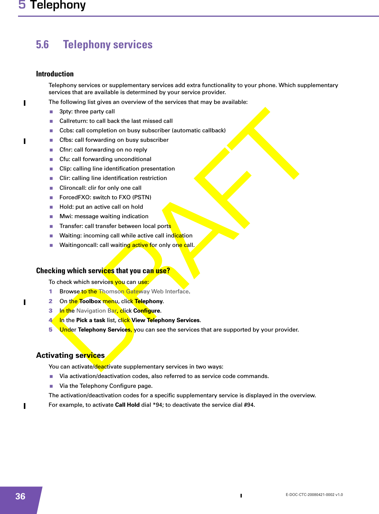 E-DOC-CTC-20080421-0002 v1.0365 Telephony5.6 Telephony servicesIntroductionTelephony services or supplementary services add extra functionality to your phone. Which supplementary services that are available is determined by your service provider.The following list gives an overview of the services that may be available:3pty: three party callCallreturn: to call back the last missed callCcbs: call completion on busy subscriber (automatic callback)Cfbs: call forwarding on busy subscriberCfnr: call forwarding on no replyCfu: call forwarding unconditionalClip: calling line identification presentationClir: calling line identification restrictionClironcall: clir for only one callForcedFXO: switch to FXO (PSTN)Hold: put an active call on holdMwi: message waiting indicationTransfer: call transfer between local portsWaiting: incoming call while active call indicationWaitingoncall: call waiting active for only one call.Checking which services that you can use?To check which services you can use:1Browse to the Thomson Gateway Web Interface.2On the Toolbox menu, click Telephony.3In the Navigation Bar, click Configure.4In the Pick a task list, click View Telephony Services.5Under Telephony Services, you can see the services that are supported by your provider.Activating servicesYou can activate/deactivate supplementary services in two ways:Via activation/deactivation codes, also referred to as service code commands.Via the Telephony Configure page.The activation/deactivation codes for a specific supplementary service is displayed in the overview.For example, to activate Call Hold dial *94; to deactivate the service dial #94.