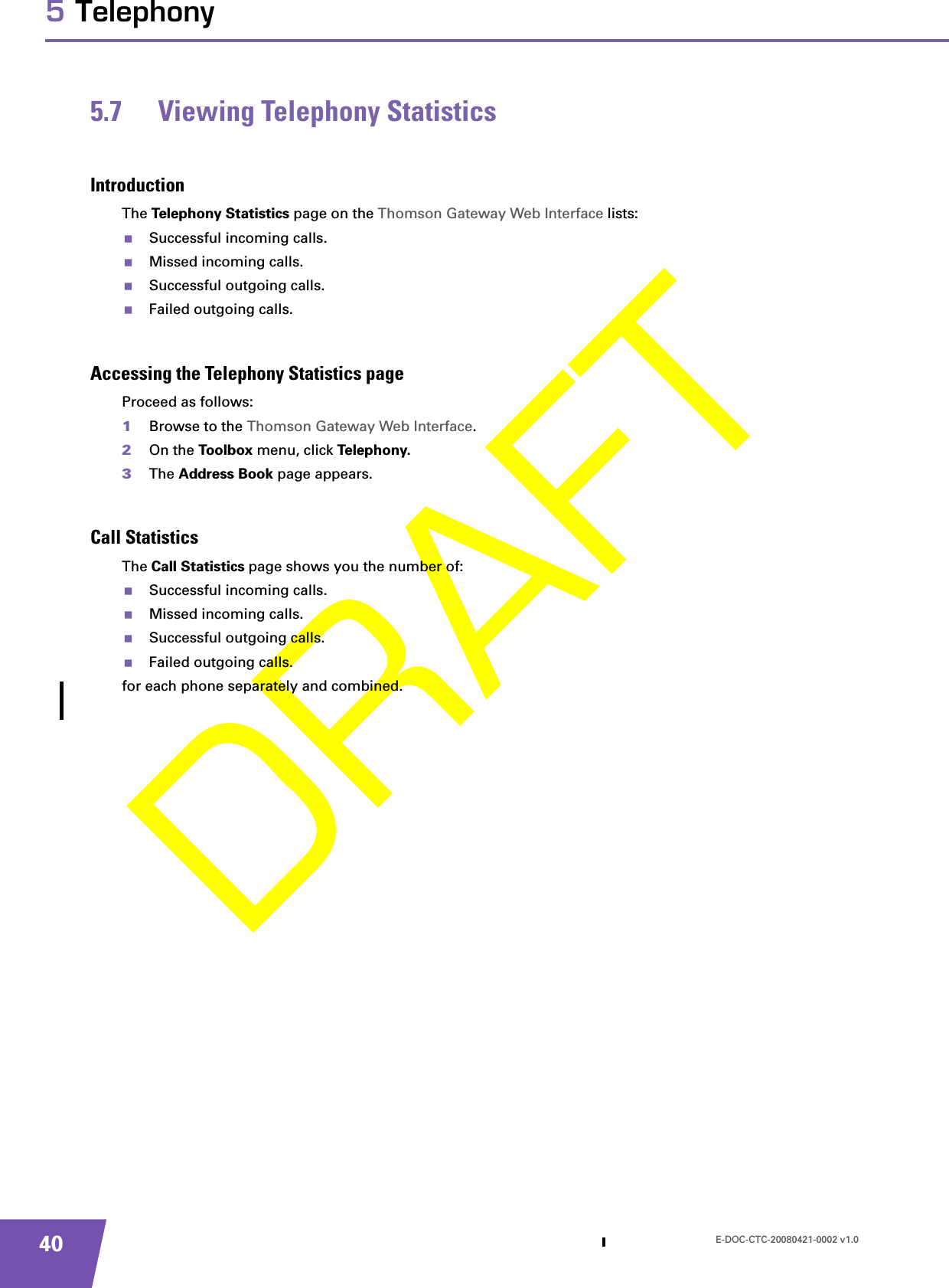 E-DOC-CTC-20080421-0002 v1.0405 Telephony5.7 Viewing Telephony StatisticsIntroductionThe Telephony Statistics page on the Thomson Gateway Web Interface lists:Successful incoming calls.Missed incoming calls.Successful outgoing calls.Failed outgoing calls.Accessing the Telephony Statistics pageProceed as follows:1Browse to the Thomson Gateway Web Interface.2On the Toolbox menu, click Telephony.3The Address Book page appears.Call StatisticsThe Call Statistics page shows you the number of:Successful incoming calls.Missed incoming calls.Successful outgoing calls.Failed outgoing calls.for each phone separately and combined.