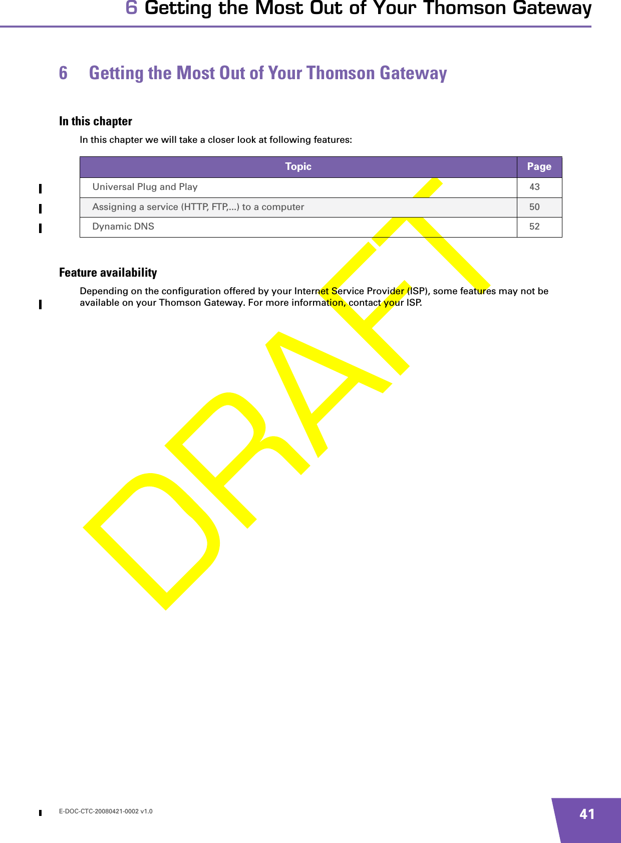 E-DOC-CTC-20080421-0002 v1.0 416 Getting the Most Out of Your Thomson Gateway6 Getting the Most Out of Your Thomson GatewayIn this chapterIn this chapter we will take a closer look at following features:Feature availabilityDepending on the configuration offered by your Internet Service Provider (ISP), some features may not be available on your Thomson Gateway. For more information, contact your ISP.Topic PageUniversal Plug and Play 43Assigning a service (HTTP, FTP,...) to a computer 50Dynamic DNS 52