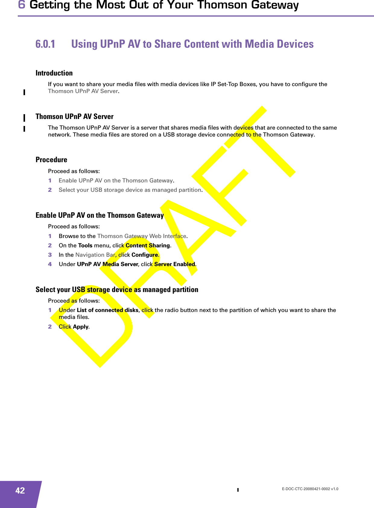 E-DOC-CTC-20080421-0002 v1.0426 Getting the Most Out of Your Thomson Gateway6.0.1 Using UPnP AV to Share Content with Media DevicesIntroductionIf you want to share your media files with media devices like IP Set-Top Boxes, you have to configure the Thomson UPnP AV Server.Thomson UPnP AV ServerThe Thomson UPnP AV Server is a server that shares media files with devices that are connected to the same network. These media files are stored on a USB storage device connected to the Thomson Gateway.ProcedureProceed as follows:1Enable UPnP AV on the Thomson Gateway.2Select your USB storage device as managed partition.Enable UPnP AV on the Thomson GatewayProceed as follows:1Browse to the Thomson Gateway Web Interface.2On the Too ls menu, click Content Sharing.3In the Navigation Bar, click Configure.4Under UPnP AV Media Server, click Server Enabled.Select your USB storage device as managed partitionProceed as follows:1Under List of connected disks, click the radio button next to the partition of which you want to share the media files.2Click Apply.