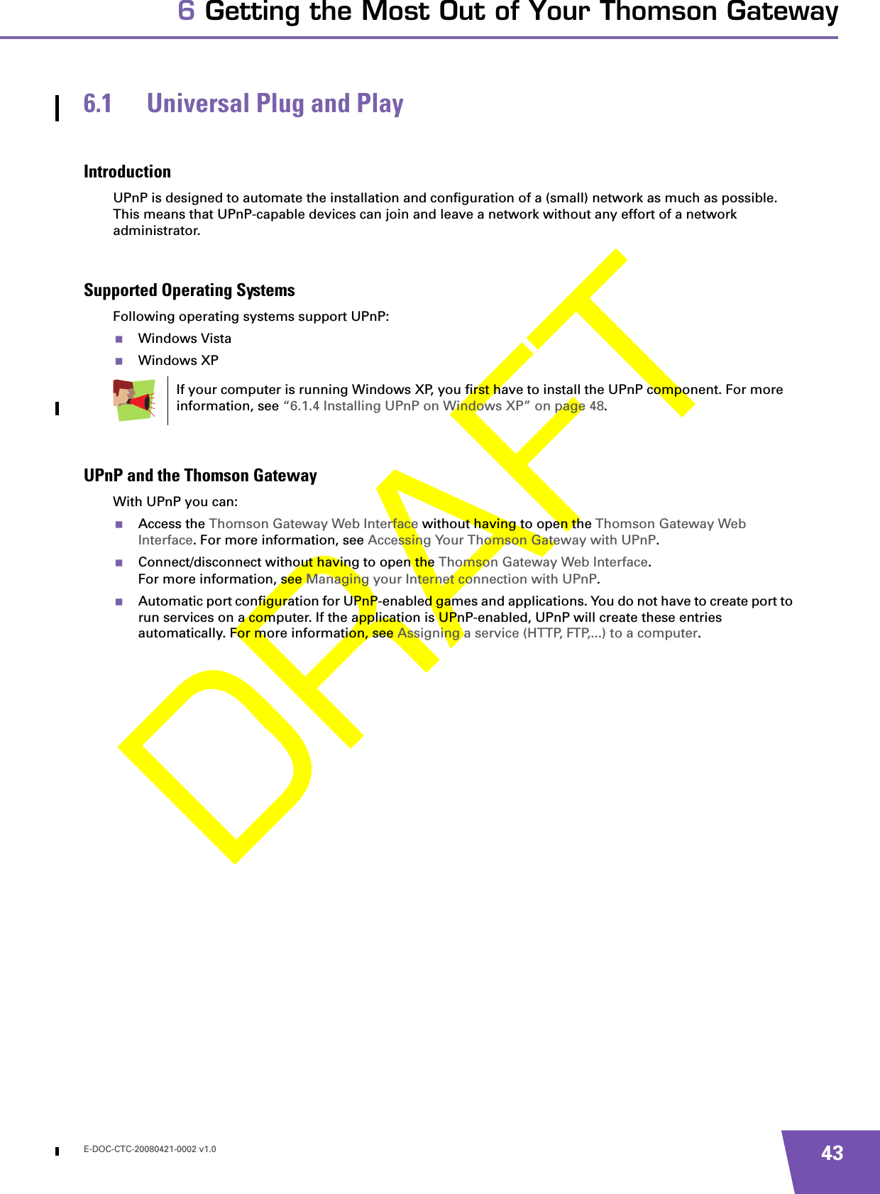 E-DOC-CTC-20080421-0002 v1.0 436 Getting the Most Out of Your Thomson Gateway6.1 Universal Plug and PlayIntroductionUPnP is designed to automate the installation and configuration of a (small) network as much as possible. This means that UPnP-capable devices can join and leave a network without any effort of a network administrator.Supported Operating SystemsFollowing operating systems support UPnP:Windows VistaWindows XPUPnP and the Thomson GatewayWith UPnP you can:Access the Thomson Gateway Web Interface without having to open the Thomson Gateway Web Interface. For more information, see Accessing Your Thomson Gateway with UPnP.Connect/disconnect without having to open the Thomson Gateway Web Interface.For more information, see Managing your Internet connection with UPnP.Automatic port configuration for UPnP-enabled games and applications. You do not have to create port to run services on a computer. If the application is UPnP-enabled, UPnP will create these entries automatically. For more information, see Assigning a service (HTTP, FTP,...) to a computer.If your computer is running Windows XP, you first have to install the UPnP component. For more information, see “6.1.4 Installing UPnP on Windows XP” on page 48.