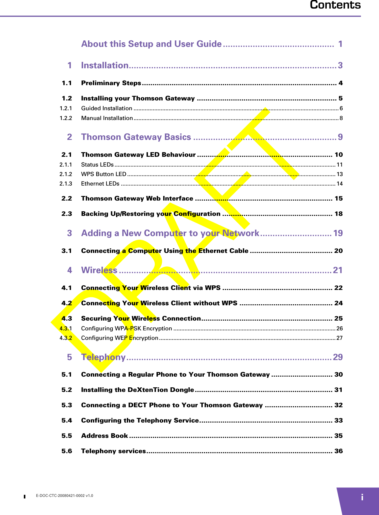 E-DOC-CTC-20080421-0002 v1.0 iContentsAbout this Setup and User Guide .............................................  11 Installation.................................................................................... 31.1 Preliminary Steps ............................................................................................ 41.2 Installing your Thomson Gateway .................................................................. 51.2.1 Guided Installation ................................................................................................................................. 61.2.2 Manual Installation................................................................................................................................. 82 Thomson Gateway Basics .......................................................... 92.1 Thomson Gateway LED Behaviour ................................................................ 102.1.1 Status LEDs ........................................................................................................................................... 112.1.2 WPS Button LED ................................................................................................................................... 132.1.3 Ethernet LEDs ....................................................................................................................................... 142.2 Thomson Gateway Web Interface ................................................................. 152.3 Backing Up/Restoring your Configuration .................................................... 183 Adding a New Computer to your Network............................. 193.1 Connecting a Computer Using the Ethernet Cable ....................................... 204 Wireless ...................................................................................... 214.1 Connecting Your Wireless Client via WPS .................................................... 224.2 Connecting Your Wireless Client without WPS ............................................ 244.3 Securing Your Wireless Connection.............................................................. 254.3.1 Configuring WPA-PSK Encryption ...................................................................................................... 264.3.2 Configuring WEP Encryption............................................................................................................... 275 Telephony................................................................................... 295.1 Connecting a Regular Phone to Your Thomson Gateway ............................. 305.2 Installing the DeXtenTion Dongle ................................................................. 315.3 Connecting a DECT Phone to Your Thomson Gateway ................................ 325.4 Configuring the Telephony Service............................................................... 335.5 Address Book ................................................................................................ 355.6 Telephony services........................................................................................ 36