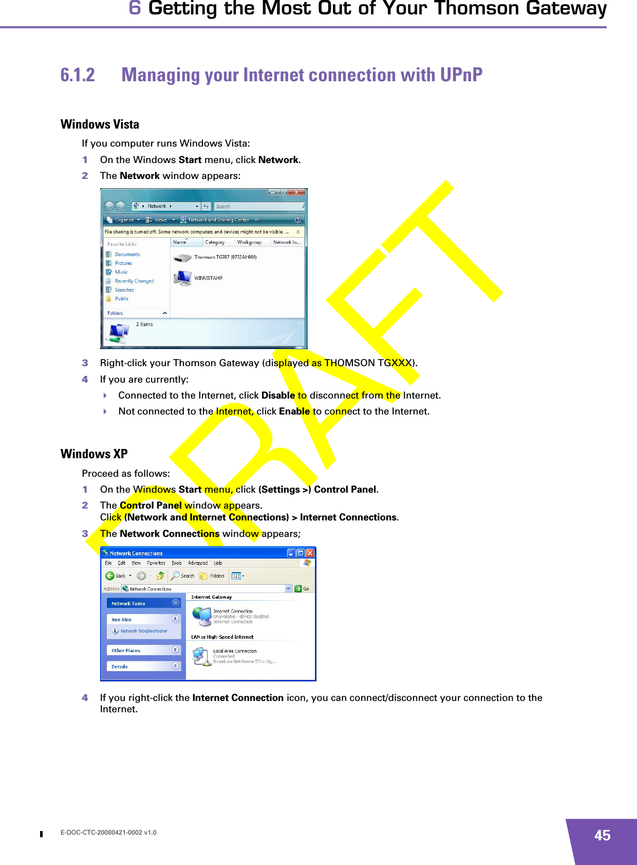 E-DOC-CTC-20080421-0002 v1.0 456 Getting the Most Out of Your Thomson Gateway6.1.2 Managing your Internet connection with UPnPWindows VistaIf you computer runs Windows Vista:1On the Windows Start menu, click Network.2The Network window appears:3Right-click your Thomson Gateway (displayed as THOMSON TGXXX).4If you are currently:Connected to the Internet, click Disable to disconnect from the Internet.Not connected to the Internet, click Enable to connect to the Internet.Windows XPProceed as follows:1On the Windows Start menu, click (Settings &gt;) Control Panel.2The Control Panel window appears.Click (Network and Internet Connections) &gt; Internet Connections.3The Network Connections window appears;4If you right-click the Internet Connection icon, you can connect/disconnect your connection to the Internet.