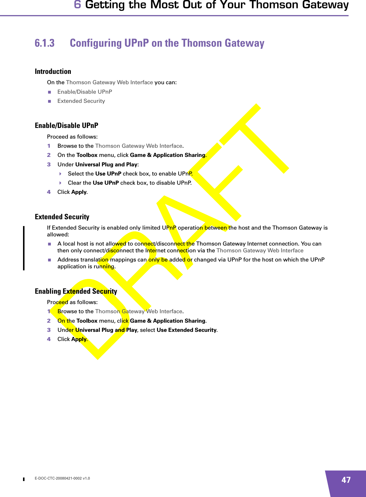 E-DOC-CTC-20080421-0002 v1.0 476 Getting the Most Out of Your Thomson Gateway6.1.3 Configuring UPnP on the Thomson GatewayIntroductionOn the Thomson Gateway Web Interface you can:Enable/Disable UPnPExtended SecurityEnable/Disable UPnPProceed as follows:1Browse to the Thomson Gateway Web Interface.2On the Toolbox menu, click Game &amp; Application Sharing.3Under Universal Plug and Play:Select the Use UPnP check box, to enable UPnP.Clear the Use UPnP check box, to disable UPnP.4Click Apply.Extended SecurityIf Extended Security is enabled only limited UPnP operation between the host and the Thomson Gateway is allowed:A local host is not allowed to connect/disconnect the Thomson Gateway Internet connection. You can then only connect/disconnect the Internet connection via the Thomson Gateway Web InterfaceAddress translation mappings can only be added or changed via UPnP for the host on which the UPnP application is running.Enabling Extended SecurityProceed as follows:1Browse to the Thomson Gateway Web Interface.2On the Toolbox menu, click Game &amp; Application Sharing.3Under Universal Plug and Play, select Use Extended Security.4Click Apply.