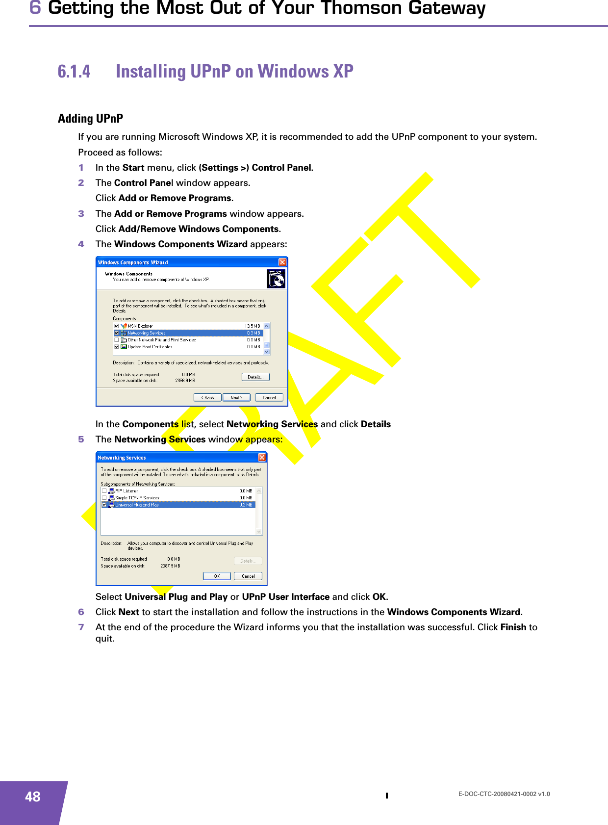 E-DOC-CTC-20080421-0002 v1.0486 Getting the Most Out of Your Thomson Gateway6.1.4 Installing UPnP on Windows XPAdding UPnPIf you are running Microsoft Windows XP, it is recommended to add the UPnP component to your system.Proceed as follows:1In the Start menu, click (Settings &gt;) Control Panel.2The Control Panel window appears.Click Add or Remove Programs.3The Add or Remove Programs window appears.Click Add/Remove Windows Components.4The Windows Components Wizard appears:In the Components list, select Networking Services and click Details5The Networking Services window appears: Select Universal Plug and Play or UPnP User Interface and click OK.6Click Next to start the installation and follow the instructions in the Windows Components Wizard.7At the end of the procedure the Wizard informs you that the installation was successful. Click Finish to quit.