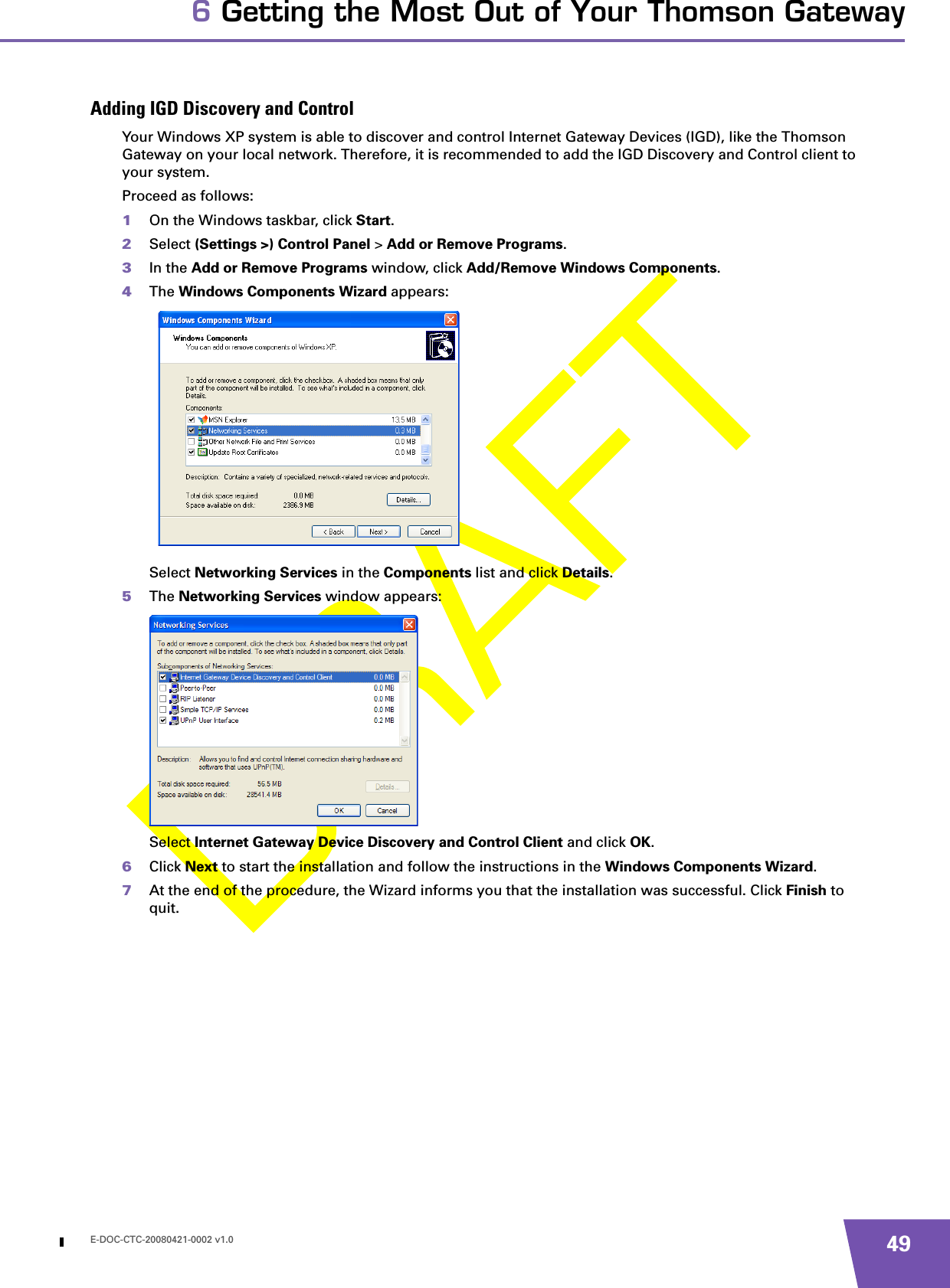 E-DOC-CTC-20080421-0002 v1.0 496 Getting the Most Out of Your Thomson GatewayAdding IGD Discovery and ControlYour Windows XP system is able to discover and control Internet Gateway Devices (IGD), like the Thomson Gateway on your local network. Therefore, it is recommended to add the IGD Discovery and Control client to your system.Proceed as follows:1On the Windows taskbar, click Start.2Select (Settings &gt;) Control Panel &gt; Add or Remove Programs.3In the Add or Remove Programs window, click Add/Remove Windows Components.4The Windows Components Wizard appears:Select Networking Services in the Components list and click Details.5The Networking Services window appears:Select Internet Gateway Device Discovery and Control Client and click OK.6Click Next to start the installation and follow the instructions in the Windows Components Wizard.7At the end of the procedure, the Wizard informs you that the installation was successful. Click Finish to quit.