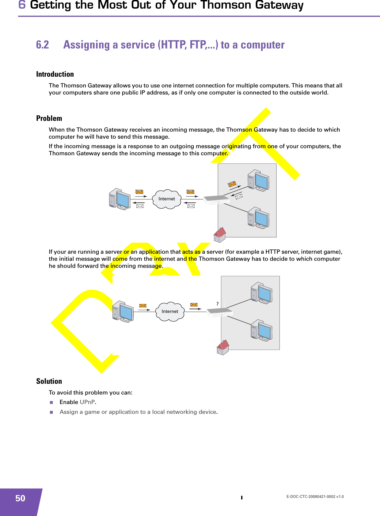 E-DOC-CTC-20080421-0002 v1.0506 Getting the Most Out of Your Thomson Gateway6.2 Assigning a service (HTTP, FTP,...) to a computerIntroductionThe Thomson Gateway allows you to use one internet connection for multiple computers. This means that all your computers share one public IP address, as if only one computer is connected to the outside world.ProblemWhen the Thomson Gateway receives an incoming message, the Thomson Gateway has to decide to which computer he will have to send this message.If the incoming message is a response to an outgoing message originating from one of your computers, the Thomson Gateway sends the incoming message to this computer.If your are running a server or an application that acts as a server (for example a HTTP server, internet game), the initial message will come from the internet and the Thomson Gateway has to decide to which computer he should forward the incoming message.SolutionTo avoid this problem you can:Enable UPnP.Assign a game or application to a local networking device.InternetInternet?