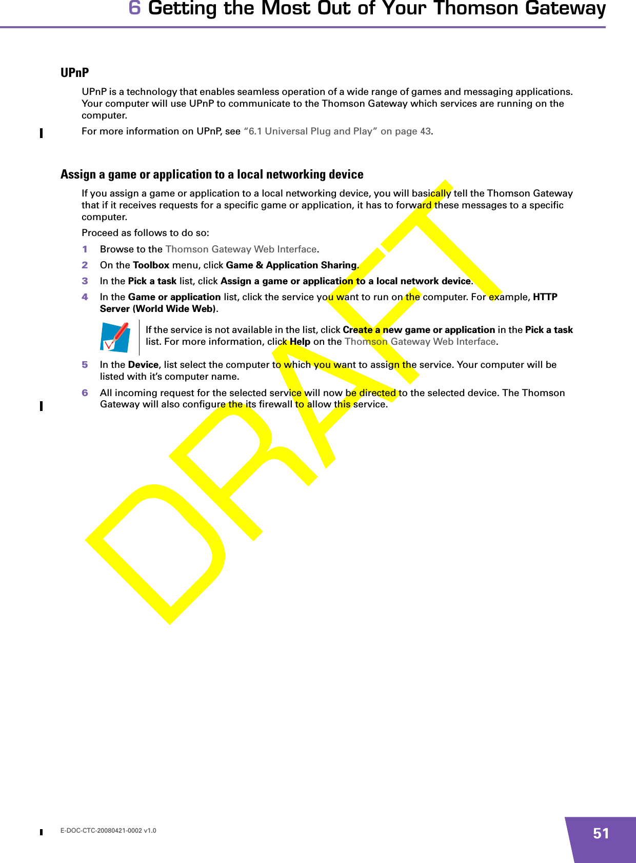 E-DOC-CTC-20080421-0002 v1.0 516 Getting the Most Out of Your Thomson GatewayUPnPUPnP is a technology that enables seamless operation of a wide range of games and messaging applications. Your computer will use UPnP to communicate to the Thomson Gateway which services are running on the computer.For more information on UPnP, see “6.1 Universal Plug and Play” on page 43.Assign a game or application to a local networking deviceIf you assign a game or application to a local networking device, you will basically tell the Thomson Gateway that if it receives requests for a specific game or application, it has to forward these messages to a specific computer.Proceed as follows to do so:1Browse to the Thomson Gateway Web Interface.2On the Toolbox menu, click Game &amp; Application Sharing.3In the Pick a task list, click Assign a game or application to a local network device.4In the Game or application list, click the service you want to run on the computer. For example, HTTP Server (World Wide Web).5In the Device, list select the computer to which you want to assign the service. Your computer will be listed with it’s computer name.6All incoming request for the selected service will now be directed to the selected device. The Thomson Gateway will also configure the its firewall to allow this service.If the service is not available in the list, click Create a new game or application in the Pick a task list. For more information, click Help on the Thomson Gateway Web Interface.