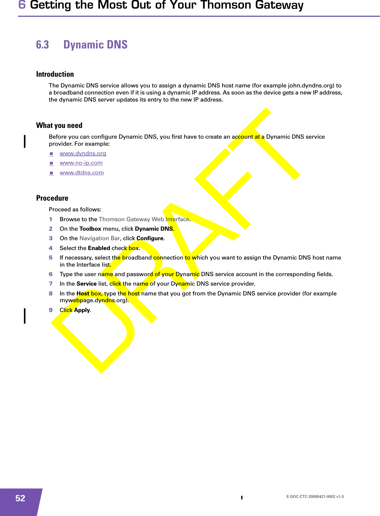 E-DOC-CTC-20080421-0002 v1.0526 Getting the Most Out of Your Thomson Gateway6.3 Dynamic DNSIntroductionThe Dynamic DNS service allows you to assign a dynamic DNS host name (for example john.dyndns.org) to a broadband connection even if it is using a dynamic IP address. As soon as the device gets a new IP address, the dynamic DNS server updates its entry to the new IP address.What you needBefore you can configure Dynamic DNS, you first have to create an account at a Dynamic DNS service provider. For example:www.dyndns.orgwww.no-ip.comwww.dtdns.comProcedureProceed as follows: 1Browse to the Thomson Gateway Web Interface.2On the Toolbox menu, click Dynamic DNS.3On the Navigation Bar, click Configure.4Select the Enabled check box.5If necessary, select the broadband connection to which you want to assign the Dynamic DNS host name in the Interface list.6Type the user name and password of your Dynamic DNS service account in the corresponding fields.7In the Service list, click the name of your Dynamic DNS service provider.8In the Host box, type the host name that you got from the Dynamic DNS service provider (for example mywebpage.dyndns.org).9Click Apply.