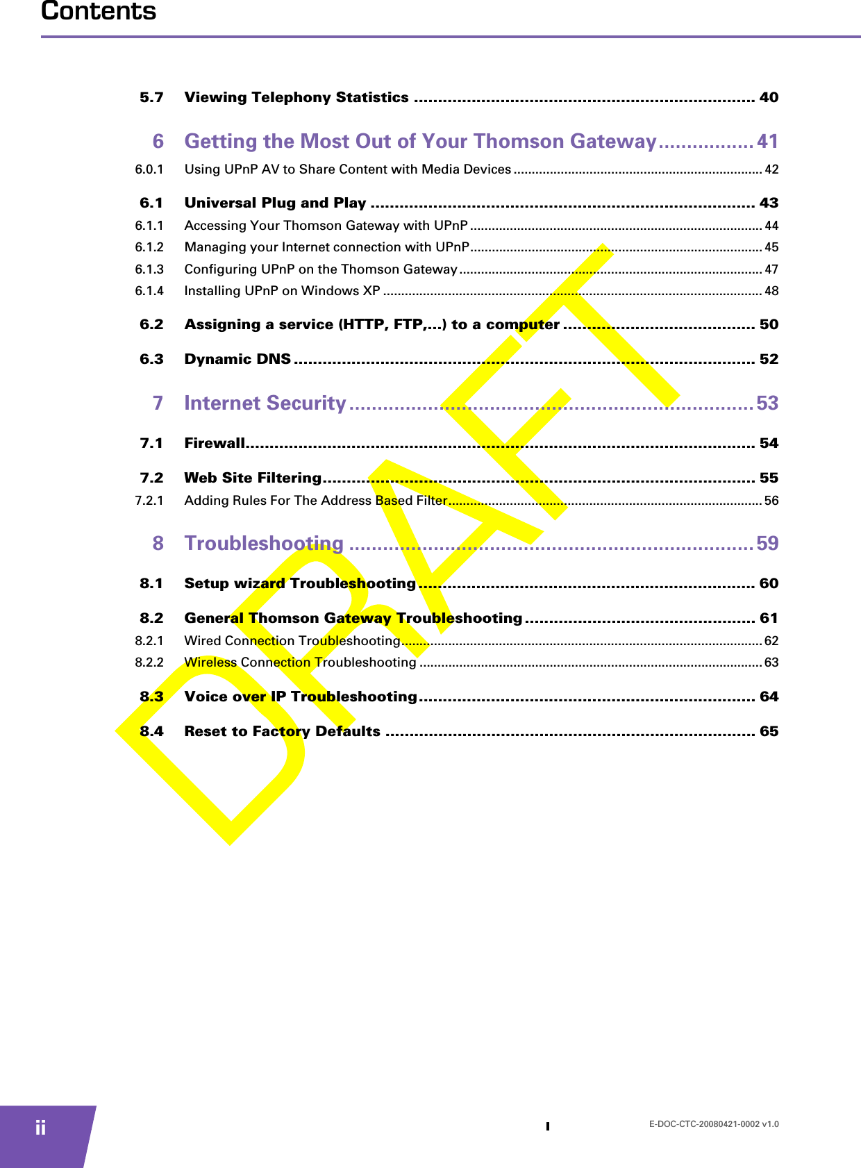 E-DOC-CTC-20080421-0002 v1.0iiContents5.7 Viewing Telephony Statistics ....................................................................... 406 Getting the Most Out of Your Thomson Gateway................. 416.0.1 Using UPnP AV to Share Content with Media Devices ..................................................................... 426.1 Universal Plug and Play ................................................................................ 436.1.1 Accessing Your Thomson Gateway with UPnP ................................................................................. 446.1.2 Managing your Internet connection with UPnP................................................................................. 456.1.3 Configuring UPnP on the Thomson Gateway....................................................................................476.1.4 Installing UPnP on Windows XP ......................................................................................................... 486.2 Assigning a service (HTTP, FTP,...) to a computer ........................................ 506.3 Dynamic DNS ................................................................................................ 527 Internet Security ........................................................................ 537.1 Firewall.......................................................................................................... 547.2 Web Site Filtering.......................................................................................... 557.2.1 Adding Rules For The Address Based Filter....................................................................................... 568 Troubleshooting ........................................................................ 598.1 Setup wizard Troubleshooting ...................................................................... 608.2 General Thomson Gateway Troubleshooting ................................................ 618.2.1 Wired Connection Troubleshooting.................................................................................................... 628.2.2 Wireless Connection Troubleshooting ............................................................................................... 638.3 Voice over IP Troubleshooting...................................................................... 648.4 Reset to Factory Defaults ............................................................................. 65