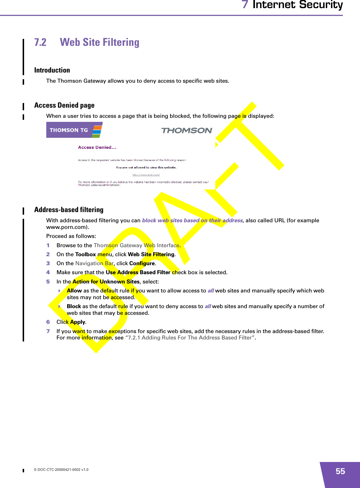 E-DOC-CTC-20080421-0002 v1.0 557 Internet Security7.2 Web Site FilteringIntroductionThe Thomson Gateway allows you to deny access to specific web sites.Access Denied pageWhen a user tries to access a page that is being blocked, the following page is displayed:Address-based filteringWith address-based filtering you can block web sites based on their address, also called URL (for example www.porn.com).Proceed as follows:1Browse to the Thomson Gateway Web Interface.2On the Toolbox menu, click Web Site Filtering.3On the Navigation Bar, click Configure.4Make sure that the Use Address Based Filter check box is selected.5In the Action for Unknown Sites, select:Allow as the default rule if you want to allow access to all web sites and manually specify which web sites may not be accessed.Block as the default rule if you want to deny access to all web sites and manually specify a number of web sites that may be accessed.6Click Apply.7If you want to make exceptions for specific web sites, add the necessary rules in the address-based filter. For more information, see “7.2.1 Adding Rules For The Address Based Filter”.