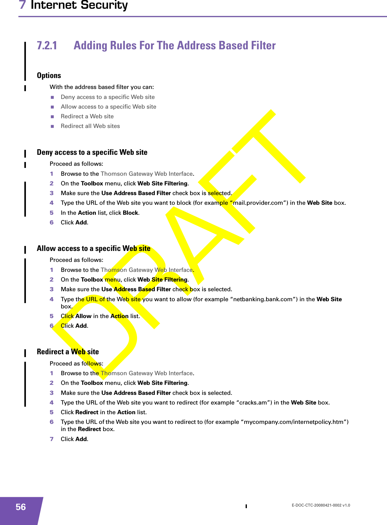 E-DOC-CTC-20080421-0002 v1.0567 Internet Security7.2.1 Adding Rules For The Address Based FilterOptionsWith the address based filter you can:Deny access to a specific Web siteAllow access to a specific Web siteRedirect a Web siteRedirect all Web sitesDeny access to a specific Web siteProceed as follows:1Browse to the Thomson Gateway Web Interface.2On the Toolbox menu, click Web Site Filtering.3Make sure the Use Address Based Filter check box is selected.4Type the URL of the Web site you want to block (for example “mail.provider.com”) in the Web Site box.5In the Action list, click Block.6Click Add.Allow access to a specific Web siteProceed as follows:1Browse to the Thomson Gateway Web Interface.2On the Toolbox menu, click Web Site Filtering.3Make sure the Use Address Based Filter check box is selected.4Type the URL of the Web site you want to allow (for example “netbanking.bank.com”) in the Web Site box.5Click Allow in the Action list.6Click Add.Redirect a Web siteProceed as follows:1Browse to the Thomson Gateway Web Interface.2On the Toolbox menu, click Web Site Filtering.3Make sure the Use Address Based Filter check box is selected.4Type the URL of the Web site you want to redirect (for example “cracks.am”) in the Web Site box.5Click Redirect in the Action list.6Type the URL of the Web site you want to redirect to (for example “mycompany.com/internetpolicy.htm”) in the Redirect box.7Click Add.