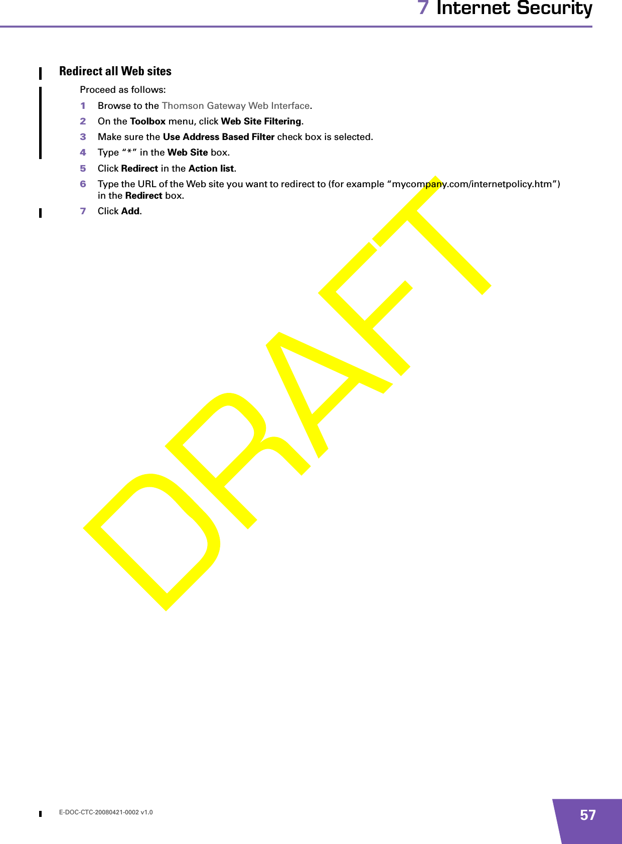 E-DOC-CTC-20080421-0002 v1.0 577 Internet SecurityRedirect all Web sitesProceed as follows:1Browse to the Thomson Gateway Web Interface.2On the Toolbox menu, click Web Site Filtering.3Make sure the Use Address Based Filter check box is selected.4Type “*” in the Web Site box.5Click Redirect in the Action list.6Type the URL of the Web site you want to redirect to (for example “mycompany.com/internetpolicy.htm”) in the Redirect box.7Click Add.