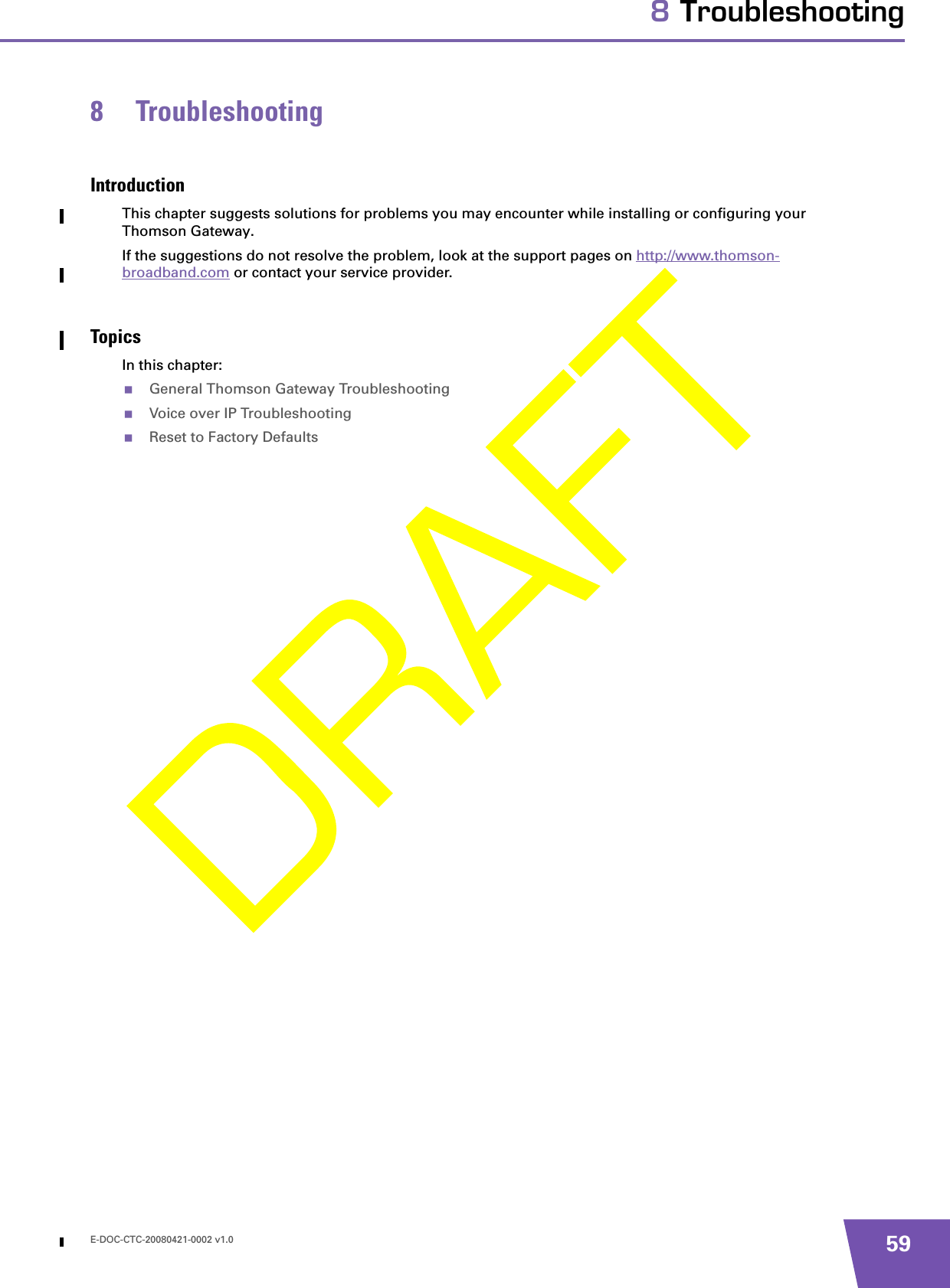 E-DOC-CTC-20080421-0002 v1.0 598 Troubleshooting8 TroubleshootingIntroductionThis chapter suggests solutions for problems you may encounter while installing or configuring your Thomson Gateway.If the suggestions do not resolve the problem, look at the support pages on http://www.thomson-broadband.com or contact your service provider.TopicsIn this chapter:General Thomson Gateway TroubleshootingVoice over IP TroubleshootingReset to Factory Defaults