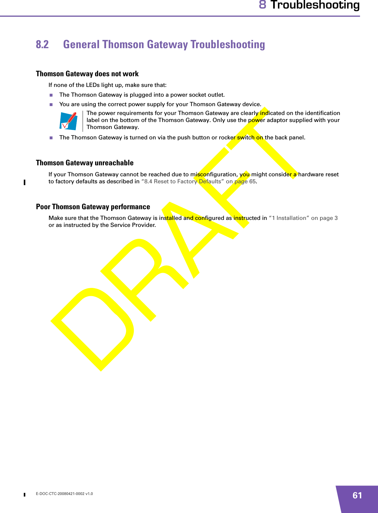 E-DOC-CTC-20080421-0002 v1.0 618 Troubleshooting8.2 General Thomson Gateway TroubleshootingThomson Gateway does not workIf none of the LEDs light up, make sure that:The Thomson Gateway is plugged into a power socket outlet.You are using the correct power supply for your Thomson Gateway device.The Thomson Gateway is turned on via the push button or rocker switch on the back panel.Thomson Gateway unreachableIf your Thomson Gateway cannot be reached due to misconfiguration, you might consider a hardware reset to factory defaults as described in “8.4 Reset to Factory Defaults” on page 65.Poor Thomson Gateway performanceMake sure that the Thomson Gateway is installed and configured as instructed in “1 Installation” on page 3 or as instructed by the Service Provider.The power requirements for your Thomson Gateway are clearly indicated on the identification label on the bottom of the Thomson Gateway. Only use the power adaptor supplied with your Thomson Gateway.