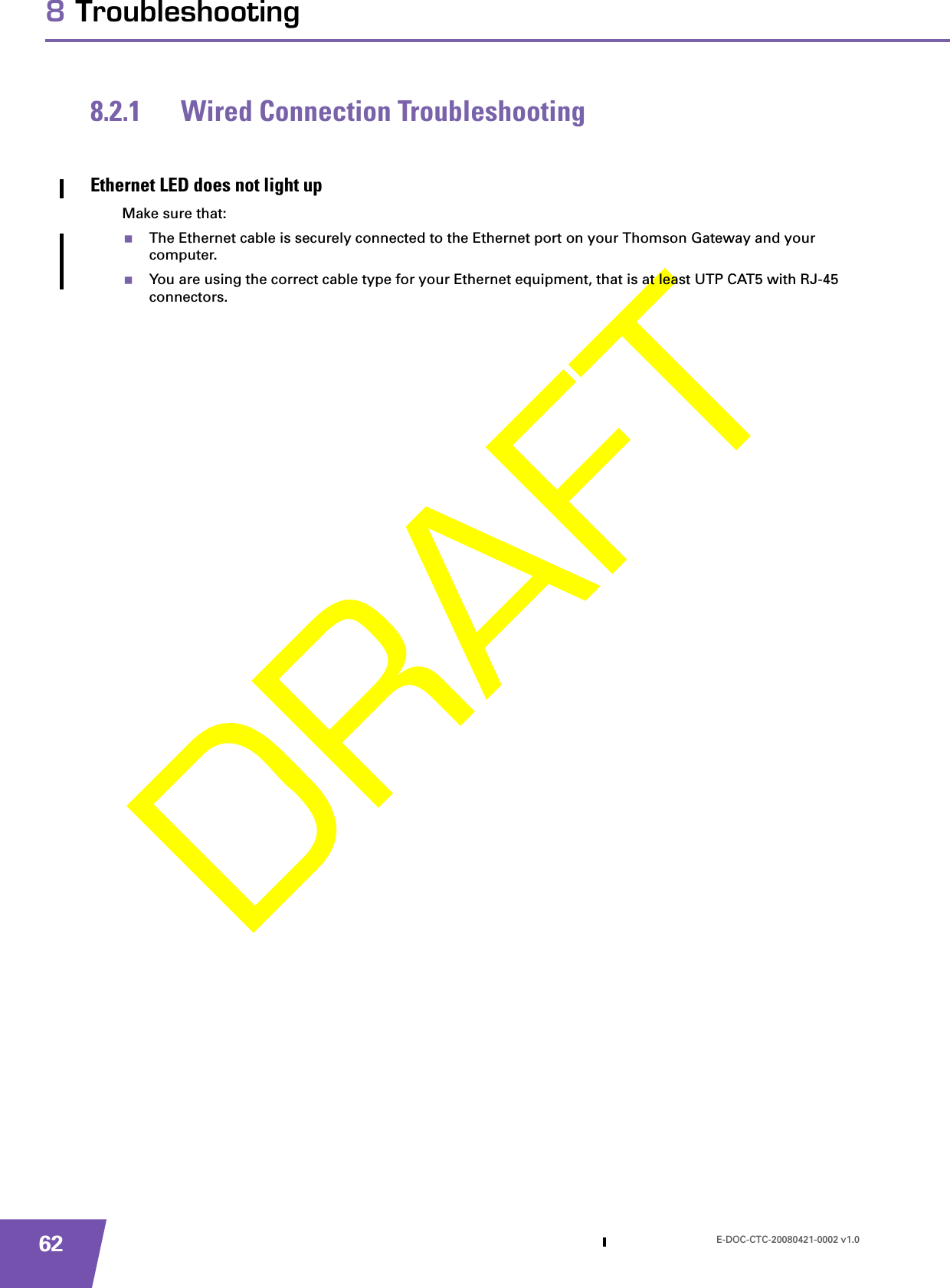 E-DOC-CTC-20080421-0002 v1.0628 Troubleshooting8.2.1 Wired Connection TroubleshootingEthernet LED does not light upMake sure that:The Ethernet cable is securely connected to the Ethernet port on your Thomson Gateway and your computer.You are using the correct cable type for your Ethernet equipment, that is at least UTP CAT5 with RJ-45 connectors.