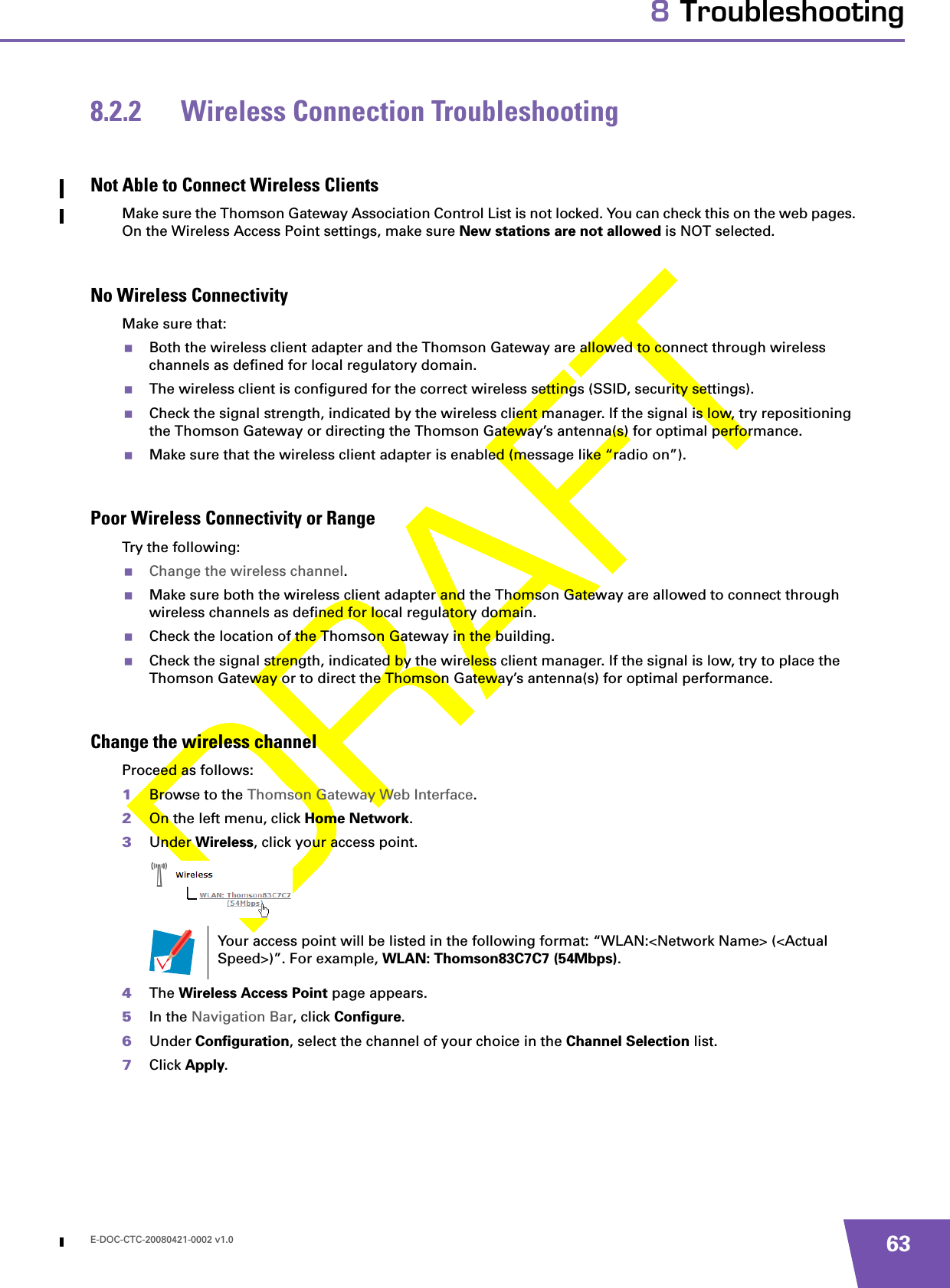 E-DOC-CTC-20080421-0002 v1.0 638 Troubleshooting8.2.2 Wireless Connection TroubleshootingNot Able to Connect Wireless ClientsMake sure the Thomson Gateway Association Control List is not locked. You can check this on the web pages. On the Wireless Access Point settings, make sure New stations are not allowed is NOT selected. No Wireless ConnectivityMake sure that:Both the wireless client adapter and the Thomson Gateway are allowed to connect through wireless channels as defined for local regulatory domain.The wireless client is configured for the correct wireless settings (SSID, security settings).Check the signal strength, indicated by the wireless client manager. If the signal is low, try repositioning the Thomson Gateway or directing the Thomson Gateway’s antenna(s) for optimal performance.Make sure that the wireless client adapter is enabled (message like “radio on”).Poor Wireless Connectivity or RangeTry the following:Change the wireless channel.Make sure both the wireless client adapter and the Thomson Gateway are allowed to connect through wireless channels as defined for local regulatory domain.Check the location of the Thomson Gateway in the building. Check the signal strength, indicated by the wireless client manager. If the signal is low, try to place the Thomson Gateway or to direct the Thomson Gateway’s antenna(s) for optimal performance.Change the wireless channelProceed as follows:1Browse to the Thomson Gateway Web Interface.2On the left menu, click Home Network.3Under Wireless, click your access point.4The Wireless Access Point page appears.5In the Navigation Bar, click Configure.6Under Configuration, select the channel of your choice in the Channel Selection list.7Click Apply.Your access point will be listed in the following format: “WLAN:&lt;Network Name&gt; (&lt;Actual Speed&gt;)”. For example, WLAN: Thomson83C7C7 (54Mbps).