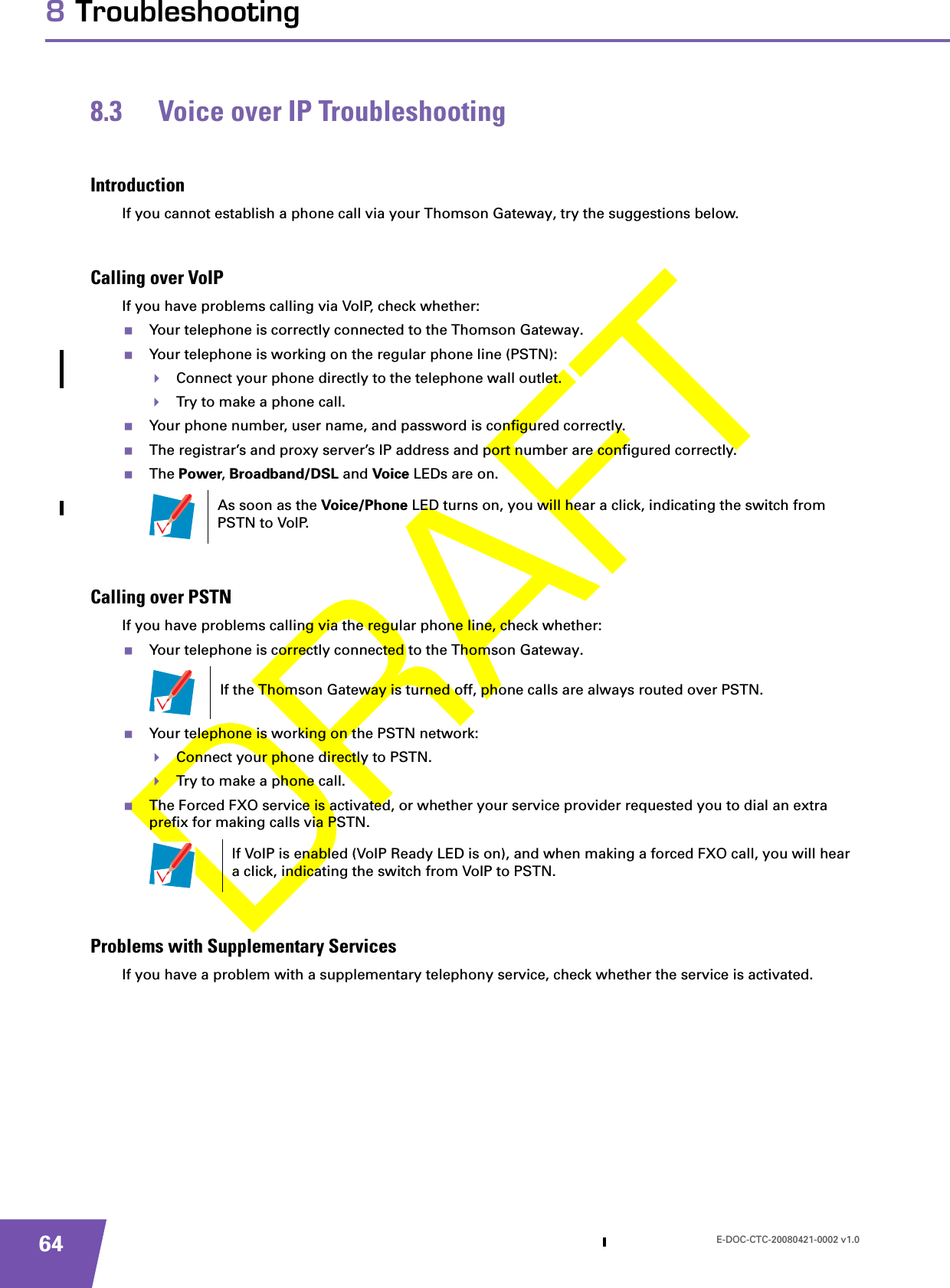 E-DOC-CTC-20080421-0002 v1.0648 Troubleshooting8.3 Voice over IP TroubleshootingIntroductionIf you cannot establish a phone call via your Thomson Gateway, try the suggestions below. Calling over VoIPIf you have problems calling via VoIP, check whether:Your telephone is correctly connected to the Thomson Gateway.Your telephone is working on the regular phone line (PSTN):Connect your phone directly to the telephone wall outlet.Try to make a phone call.Your phone number, user name, and password is configured correctly.The registrar’s and proxy server’s IP address and port number are configured correctly.The Power, Broadband/DSL and Voice LEDs are on.Calling over PSTNIf you have problems calling via the regular phone line, check whether:Your telephone is correctly connected to the Thomson Gateway.Your telephone is working on the PSTN network:Connect your phone directly to PSTN.Try to make a phone call.The Forced FXO service is activated, or whether your service provider requested you to dial an extra prefix for making calls via PSTN.Problems with Supplementary ServicesIf you have a problem with a supplementary telephony service, check whether the service is activated.As soon as the Voice/Phone LED turns on, you will hear a click, indicating the switch from PSTN to VoIP.If the Thomson Gateway is turned off, phone calls are always routed over PSTN.If VoIP is enabled (VoIP Ready LED is on), and when making a forced FXO call, you will hear a click, indicating the switch from VoIP to PSTN.