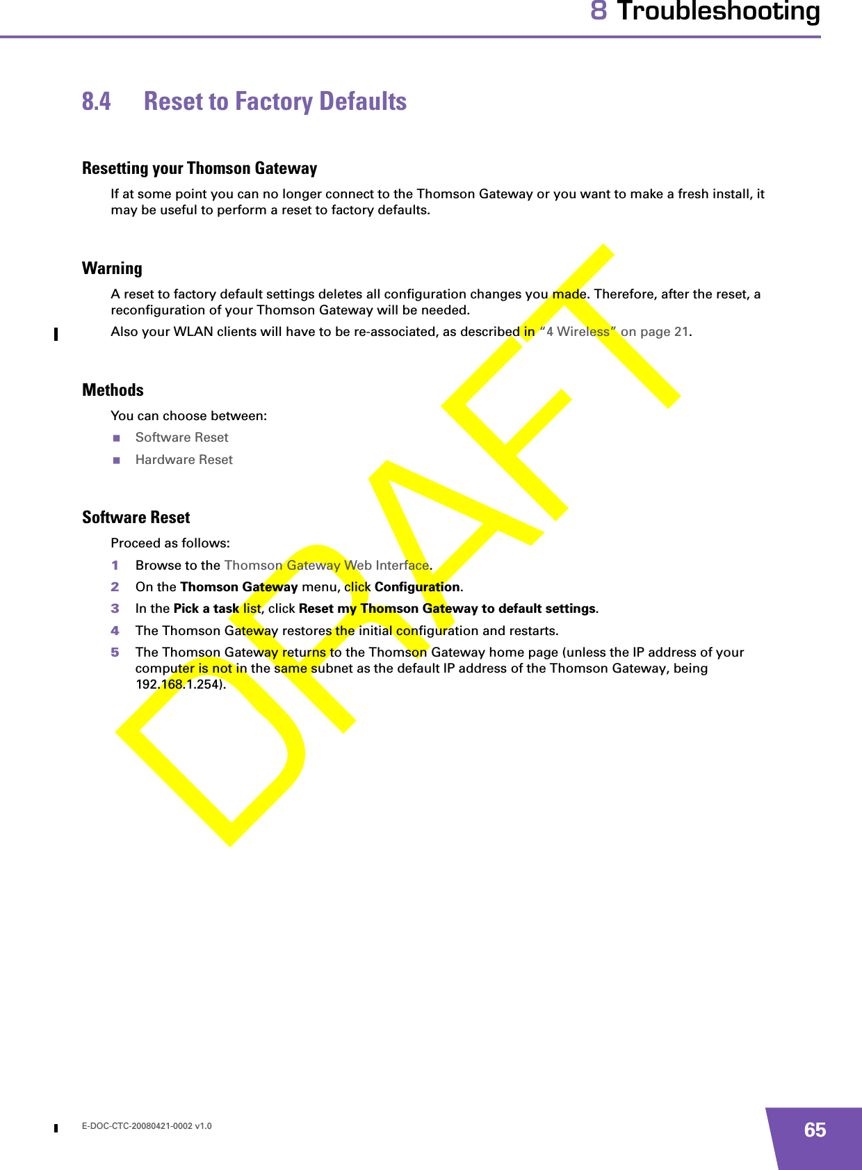 E-DOC-CTC-20080421-0002 v1.0 658 Troubleshooting8.4 Reset to Factory DefaultsResetting your Thomson GatewayIf at some point you can no longer connect to the Thomson Gateway or you want to make a fresh install, it may be useful to perform a reset to factory defaults.WarningA reset to factory default settings deletes all configuration changes you made. Therefore, after the reset, a reconfiguration of your Thomson Gateway will be needed.Also your WLAN clients will have to be re-associated, as described in “4 Wireless” on page 21.MethodsYou can choose between:Software ResetHardware ResetSoftware ResetProceed as follows:1Browse to the Thomson Gateway Web Interface.2On the Thomson Gateway menu, click Configuration.3In the Pick a task list, click Reset my Thomson Gateway to default settings.4The Thomson Gateway restores the initial configuration and restarts.5The Thomson Gateway returns to the Thomson Gateway home page (unless the IP address of your computer is not in the same subnet as the default IP address of the Thomson Gateway, being 192.168.1.254).