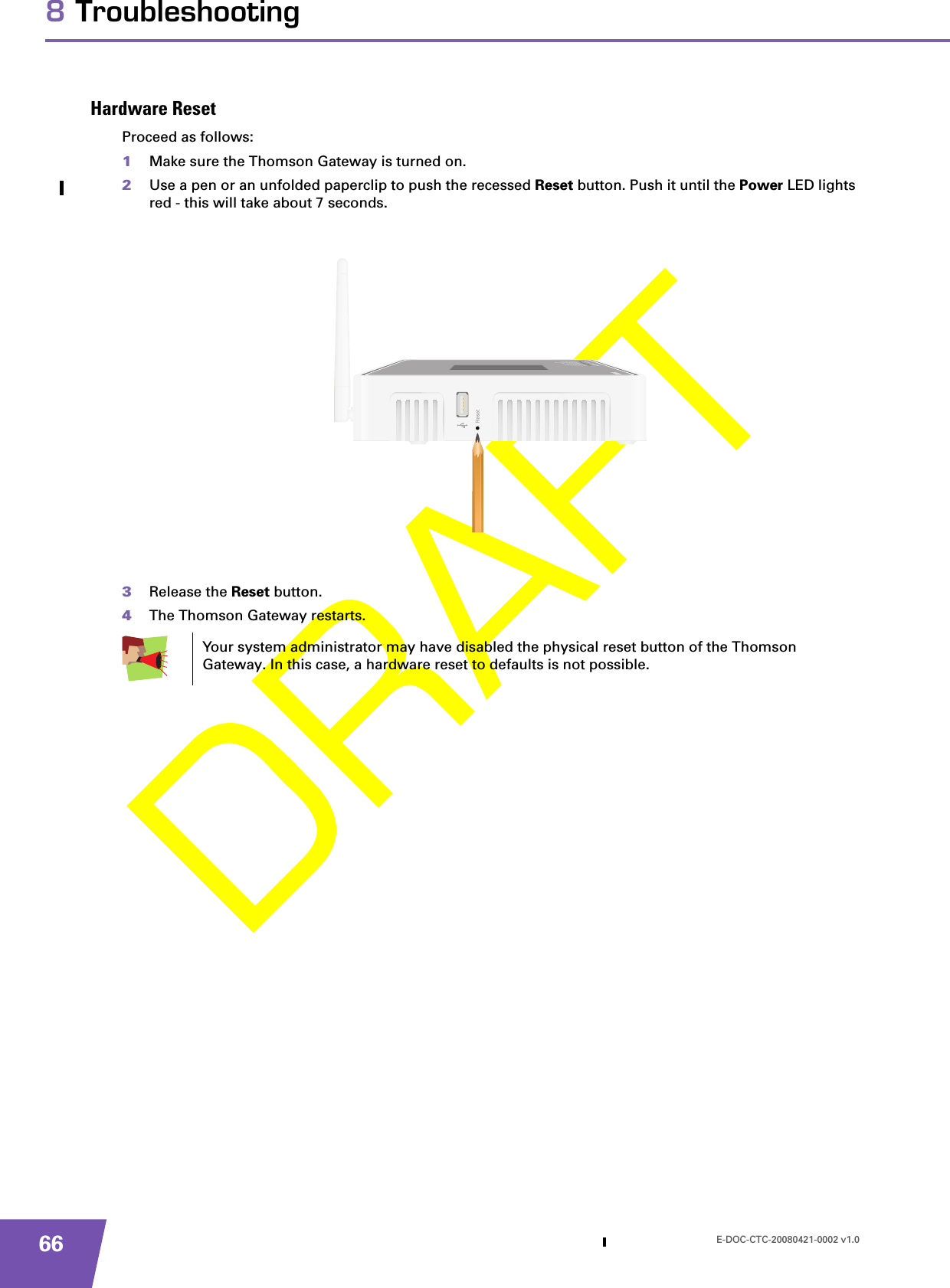 E-DOC-CTC-20080421-0002 v1.0668 TroubleshootingHardware ResetProceed as follows:1Make sure the Thomson Gateway is turned on.2Use a pen or an unfolded paperclip to push the recessed Reset button. Push it until the Power LED lights red - this will take about 7 seconds.3Release the Reset button.4The Thomson Gateway restarts.Your system administrator may have disabled the physical reset button of the Thomson Gateway. In this case, a hardware reset to defaults is not possible.