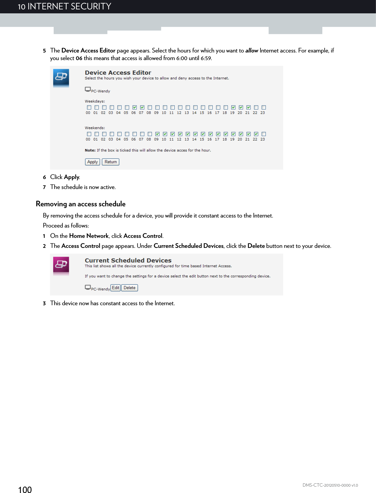 10010 INTERNET SECURITYDMS-CTC-20120510-0000 v1.05The Device Access Editor page appears. Select the hours for which you want to allow Internet access. For example, if you select 06 this means that access is allowed from 6:00 until 6:59.6Click Apply.7The schedule is now active.Removing an access scheduleBy removing the access schedule for a device, you will provide it constant access to the Internet.Proceed as follows:1On the Home Network, click Access Control.2The Access Control page appears. Under Current Scheduled Devices, click the Delete button next to your device.3This device now has constant access to the Internet.